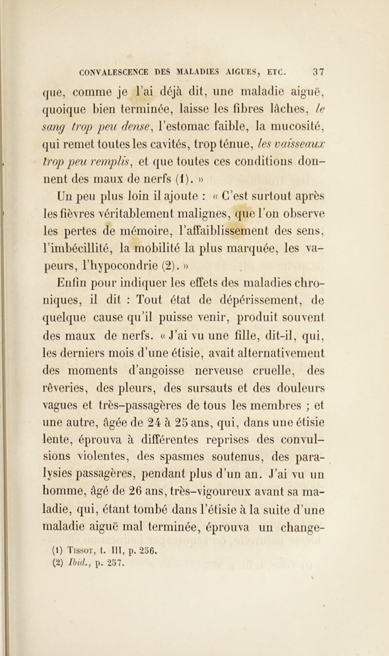 que, comme je l’ai déjà dit, une maladie aiguë, quoique bien terminée, laisse les fibres lâches, le sang trop peu dense^ l’estomac faible, la mucosité, qui remet toutes les cavités, trop ténue, les vaisseaux trop peu remplis^ et que toutes ces conditions don- nent des maux de nerfs (1). » Un peu plus loin il ajoute : « C’est surtout après les fièvres véritablement malignes, que l’on observe les pertes de mémoire, l’affaiblissement des sens, l’imbécillité, la mobilité la plus marquée, les va- peurs, l’hypocondrie (2). » Enfin pour indiquer les effets des maladies chro- niques, il dit : Tout état de dépérissement, de quelque cause qu’il puisse venir, produit souvent des maux de nerfs. « J’ai vu une fille, dit-il, qui, les derniers mois d’une étisie, avait alternativement des moments d’angoisse nerveuse cruelle, des rêveries, des pleurs, des sursauts et des douleurs vagues et très-passagères de tous les membres ; et une autre, âgée de 24 à 25 ans, qui, dans une étisie lente, éprouva à différentes reprises des convul- sions violentes, des spasmes soutenus, des para- lysies passagères, pendant plus d’un an. J’ai vu un homme, âgé de 26 ans, très-vigoureux avant sa ma- ladie, qui, étant tombé dans l’étisie à la suite d’une maladie aiguë mal terminée, éprouva un change- (1) Tissot, t. HT, p. 256. (2) Ibid., p. 257.