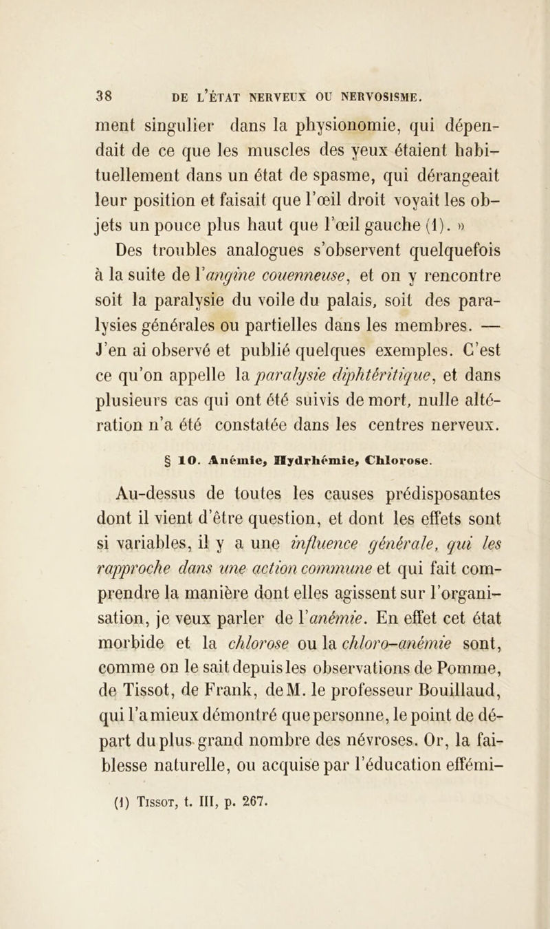 ment singulier dans la physionomie, qui dépen- dait de ce que les muscles des yeux étaient habi- tuellement dans un état de spasme, qui dérangeait leur position et faisait que l’œil droit voyait les ob- jets un pouce plus haut que l’œil gauche (1). » Des troubles analogues s’observent quelquefois à la suite de Vangine conennense^ et on y rencontre soit la paralysie du voile du palais, soit des para- lysies générales ou partielles dans les membres. — J’en ai observé et publié quelques exemples. C’est ce qu’on appelle \d^ paralysie diphtéritique^ et dans plusieurs cas qui ont été suivis de mort, nulle alté- ration n’a été constatée dans les centres nerveux. § 10. Anémie^ Hytlrhémie^ Chlorose. Au-dessus de toutes les causes prédisposantes dont il vient d’être question, et dont les effets sont si variables, il y a une influence générale, qui les rapproche dans une action commune et qui fait com- prendre la manière dont elles agissent sur l’organi- sation, je veux parler de Y anémie. En effet cet état morbide et la chlorose ou la chloro-anémie sont, comme on le sait depuis les observations de Pomme, de Tissot, de Frank, deM. le professeur Bouillaud, qui l’a mieux démontré que personne, le point de dé- part du plus-grand nombre des névroses. Or, la fai- blesse naturelle, ou acquise par l’éducation effémi- (J) Tissot, t. III, p. 267.