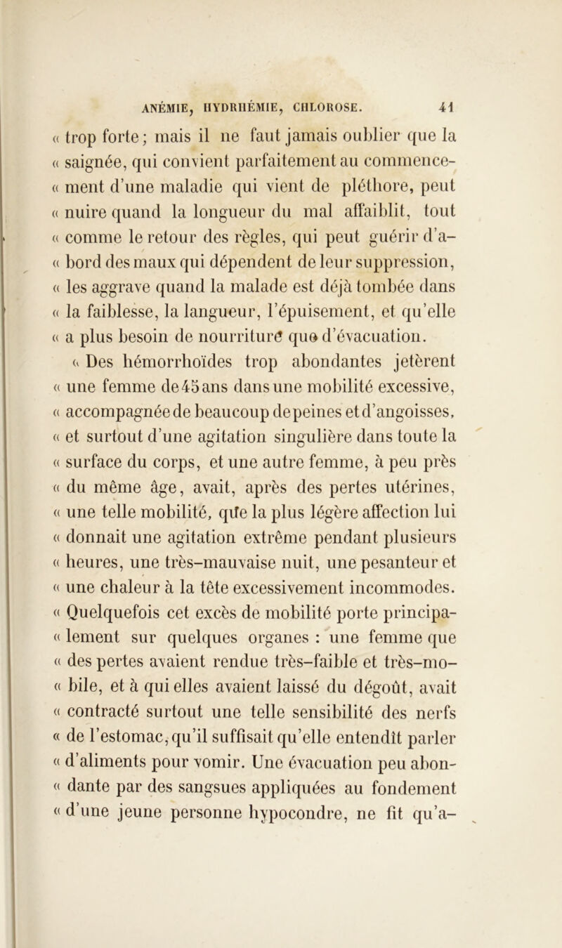 (( trop forte; mais il ne faut jamais oublier que la (( saignée, qui convient parfaitement au commence- « ment d’une maladie qui vient de pléthore, peut « nuire quand la longueur du mal affaiblit, tout (( comme le retour des règles, qui peut guérir d’a- (( bord des maux qui dépendent de leur suppression, (( les aggrave quand la malade est déjà tombée dans « la faiblesse, la langueur, répuisement, et qu’elle « a plus besoin de nourriture que d’évacuation. Des hémorrhoïdes trop abondantes jetèrent (( une femme de45ans dans une mobilité excessive, (( accompagnée de beaucoup de peines et d’angoisses, « et surtout d’une agitation singulière dans toute la « surface du corps, et une autre femme, à peu près (( du même âge, avait, après des pertes utérines, (( une telle mobilité, qife la plus légère affection lui (( donnait une agitation extrême pendant plusieurs (( heures, une très-mauvaise nuit, une pesanteur et « une chaleur à la tête excessivement incommodes. (( Quelquefois cet excès de mobilité porte principa- (( lement sur quelques organes : une femme que (( des pertes avaient rendue très-faible et très-mo- (( bile, et à qui elles avaient laissé du dégoût, avait (( contracté surtout une telle sensibilité des nerfs « de l’estomac, qu’il suffisait qu’elle entendît parler « d’aliments pour vomir. Une évacuation peu abon- « dante par des sangsues appliquées au fondement « d’une jeune personne hypocondre, ne fit qu’a-