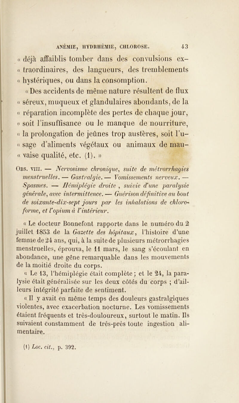 (( déjà affaiblis tomber dans des convulsions ex- (( traordinaires, des langueurs, des tremblements <( hystériques, ou dans la consomption. « Des accidents de même nature résultent de flux « séreux, muqueux et glandulaires abondants, de la « réparation incomplète des pertes de chaque jour, « soit l’insuffisance ou le manque de nourriture, « la prolongation de jeûnes trop austères, soit l’u- (( sage d’aliments végétaux ou animaux de maii- (( vaise qualité, etc. (1). » Obs. VIII. — Nervosisme chronique^ suite de métrorrhagies menstruelles. — Gastralgie. — Vomissements nerveux. — Spasmes. — Hémiplégie droite , suivie d'une paralysie générale^ avec intermittence. — GuéiHson définitive au bout de soixante-dix-sept jours par les inhalations de chloro- forme.^ et l’opium ci l’intérieur. « Le docteur Bonnefont rapporte dans le numéro du 2 juillet 1853 de la Gazette des hôpitaux^ l’histoire d’une femme de 24 ans, qui, à la suite de plusieurs métrorrhagies menstruelles, éprouva, le 11 mars, le sang s’écoulant en abondance, une gène remarquable dans les mouvements de la moitié droite du corps. « Le 13, l’hémiplégie était complète; et le 24, la para- lysie était généralisée sur les deux côtés du corps ; d’ail- leurs intégrité parfaite de sentiment. ({Il y avait en môme temps des douleurs gastralgiques violentes, avec exacerbation nocturne. Les vomissements étaient fréquents et très-douloureux, surtout le matin. Ils suivaient constamment de très-près toute ingestion ali- mentaire.