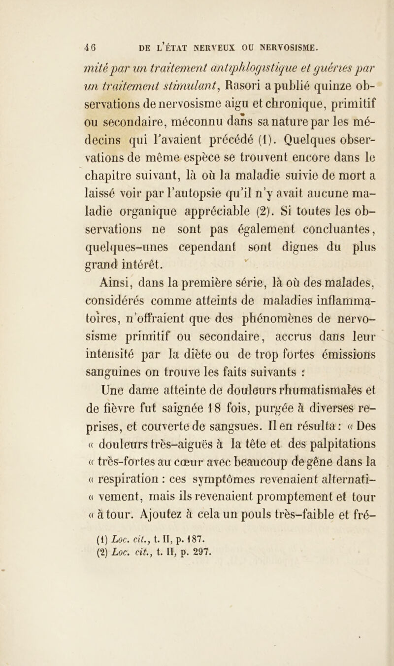 mité par mi traitement antiphlogistique et guéries par un traitement stimulant^ Rasori a publié quinze ob- servations de nervosisme aigu et chronique, primitif ou secondaire, méconnu dans sa nature par les mé- decins qui bavaient précédé (1). Quelques obser- vations de même espèce se trouvent encore dans le chapitre suivant, là où la maladie suivie de mort a laissé voir par l’autopsie qu’il n’y avait aucune ma- ladie organique appréciable (2). Si toutes les ob- servations ne sont pas également concluantes, quelques-unes cependant sont dignes du plus grand intérêt. Ainsi, dans la première série, là où des malades, considérés comme atteints de maladies inflamma- toires, n’offraient que des phénomènes de nervo- sisme primitif ou secondaire, accrus dans leur intensité par la diète ou de trop fortes émissions sanguines on trouve les faits suivants : Une dame atteinte de douleurs rhumatismales et de fièvre fut saignée 18 fois, purgée à diverses re- prises, et couverte de sangsues. lien résulta: « Des « douleurs très-aiguës à la tête et des palpitations « très-fortes au cœur avec beaucoup de gêne dans la (( respiration : ces symptômes revenaient alternati- (( vement, mais ils revenaient promptement et tour (( à tour. Ajoutez à cela un pouls très-faible et fré- (1) Loc. cit., t. II, p. 187. (2) Loc. cit., t. II, p. 297.