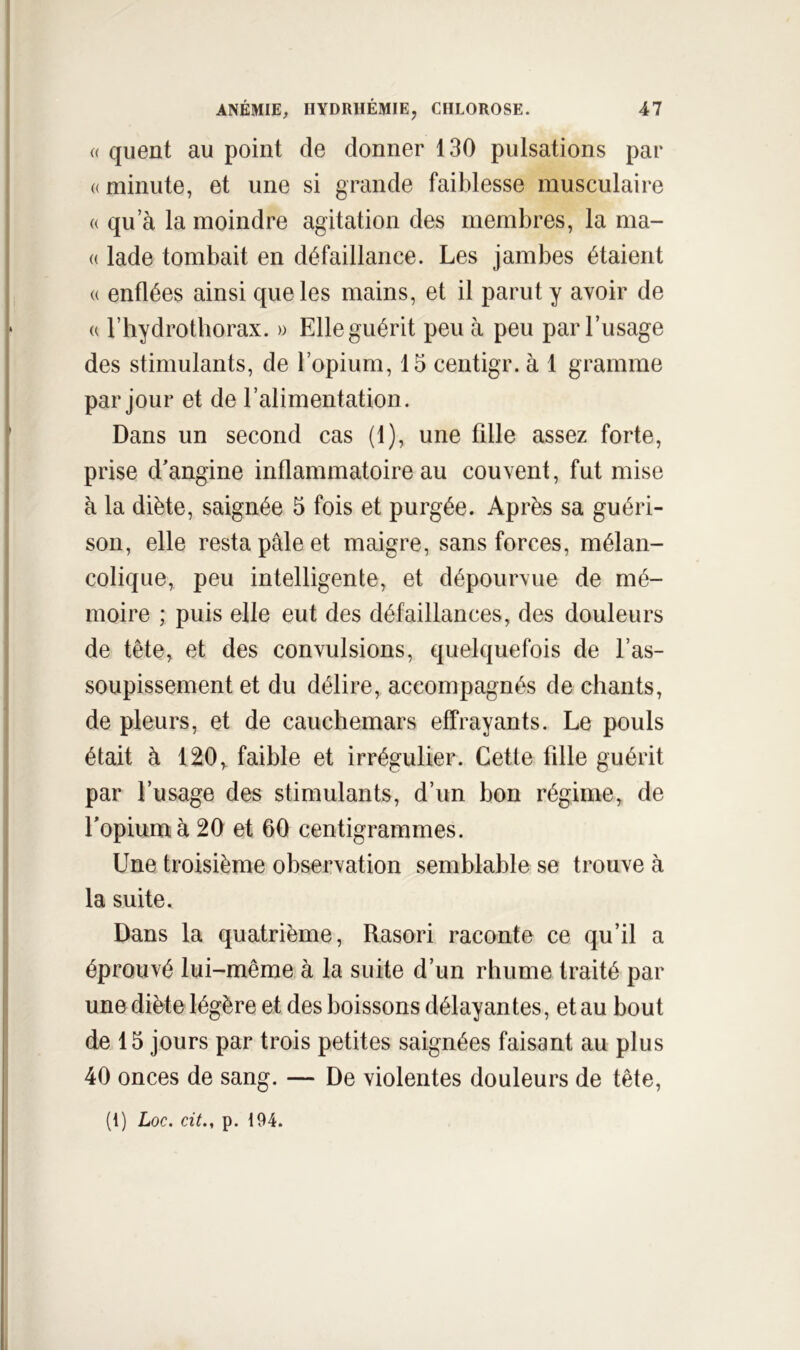 a quent au point de donner 130 pulsations par «minute, et une si grande faiblesse musculaire « qu a la moindre agitation des membres, la ma- « lade tombait en défaillance. Les jambes étaient « enflées ainsi que les mains, et il parut y avoir de « riiydrotborax. » Elle guérit peu à peu par l’usage des stimulants, de l’opium, 15 centigr. à 1 gramme par jour et de l’alimentation. Dans un second cas (1), une fille assez forte, prise d'angine inflammatoire au couvent, fut mise à la diète, saignée 5 fois et purgée. Après sa guéri- son, elle resta pâle et maigre, sans forces, mélan- colique, peu intelligente, et dépourvue de mé- moire ; puis elle eut des défaillances, des douleurs de tête, et des convulsions, quelquefois de l’as- soupissement et du délire, accompagnés de chants, de pleurs, et de cauchemars effrayants. Le pouls était à 120, faible et irrégulier. Cette fille guérit par l’usage des stimulants, d’un bon régime, de Lopiumà 20 et 60 centigrammes. Une troisième observation semblable se trouve à la suite. Dans la quatrième, Rasori raconte ce qu’il a éprouvé lui-même à la suite d’un rhume traité par une diète légère et des boissons délayantes, et au bout de 15 jours par trois petites saignées faisant au plus 40 onces de sang. — De violentes douleurs de tête,