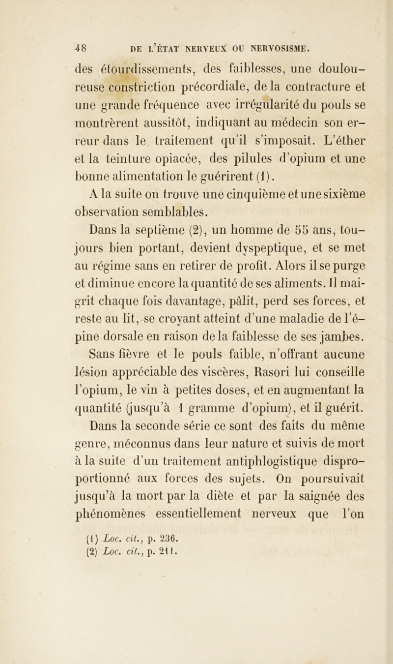 des étourdissements, des faiblesses, une doulou- reuse constriction précordiale, de la contracture et une grande fréquence avec irrégularité du pouls se montrèrent aussitôt, indiquant au médecin son er- reur dans le traitement qu’il s’imposait. L’éther et la teinture opiacée, des pilules d’opium et une bonne alimentation le guérirent (1). A la suite on trouve une cinquième et une sixième observation semblables. Dans la septième (2), un homme de 55 ans, tou- jours bien portant, devient dyspeptique, et se met au régime sans en retirer de profit. Alors il se purge et diminue encore la quantité de ses aliments. 11 mai- grit chaque fois davantage, pâlit, perd ses forces, et reste au lit,-se croyant atteint d’une maladie de l’é- pine dorsale en raison delà faiblesse de ses jambes. Sans fièvre et le pouls faible, n’offrant aucune lésion appréciable des viscères, Rasori lui conseille l’opium, le vin à petites doses, et en augmentant la quantité (jusqu’à 1 gramme d’opium), et il guérit. Dans la seconde série ce sont des faits du même genre, méconnus dans leur nature et suivis de mort à la suite d’un traitement antiphlogistique dispro- portionné aux forces des sujets. On poursuivait jusqu’à la mort par la diète et par la saignée des phénomènes essentiellement nerveux que l’on (1) Loc. cit., p. 236. (2) Loc, cit., p. 2t 1.