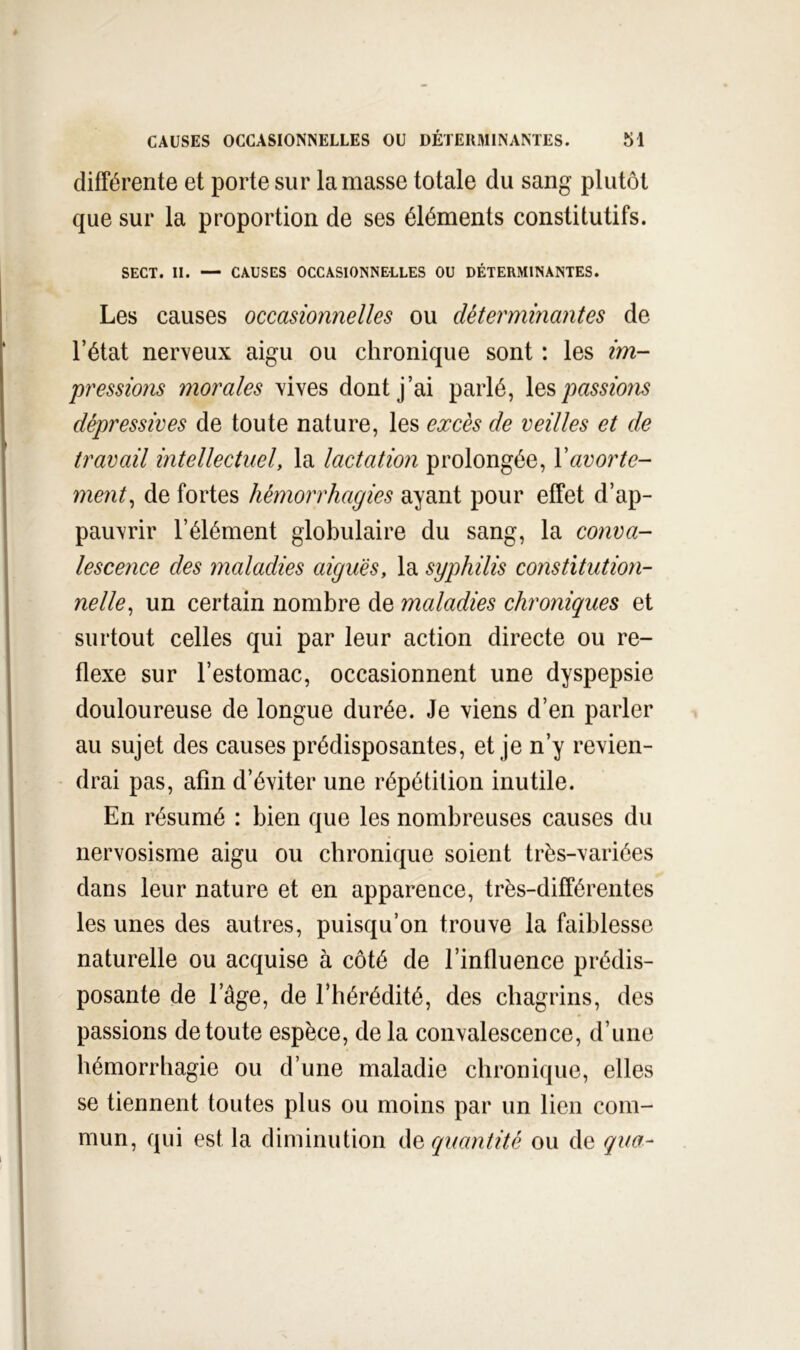 différente et porte sur la masse totale du sang plutôt que sur la proportion de ses éléments constitutifs. SECT. II. — CAUSES OCCASIONNELLES OU DÉTERMINANTES. Les causes occasionnelles ou déterminantes de l’état nerveux aigu ou chronique sont : les im- pressions morales vives dont j’ai parlé, les passions dépressives de toute nature, les excès de veilles et de travail intellectuel, la lactation prolongée, Vavorte- ment^ de fortes hémorrhagies ayant pour effet d’ap- pauvrir l’élément globulaire du sang, la conva- lescence des maladies aiguës, la syphilis constitution- nelle^ un certain nombre de maladies chroniques et surtout celles qui par leur action directe ou re- flexe sur l’estomac, occasionnent une dyspepsie douloureuse de longue durée. Je viens d’en parler au sujet des causes prédisposantes, et je n’y revien- drai pas, afin d’éviter une répétition inutile. En résumé : bien que les nombreuses causes du nervosisme aigu ou chronique soient très-variées dans leur nature et en apparence, très-différentes les unes des autres, puisqu’on trouve la faiblesse naturelle ou acquise à côté de l’influence prédis- posante de l’âge, de l’hérédité, des chagrins, des passions de toute espèce, de la convalescence, d’une hémorrhagie ou d’une maladie chronique, elles se tiennent toutes plus ou moins par un lien com- mun, qui est la diminution àe quantité ou de qua-