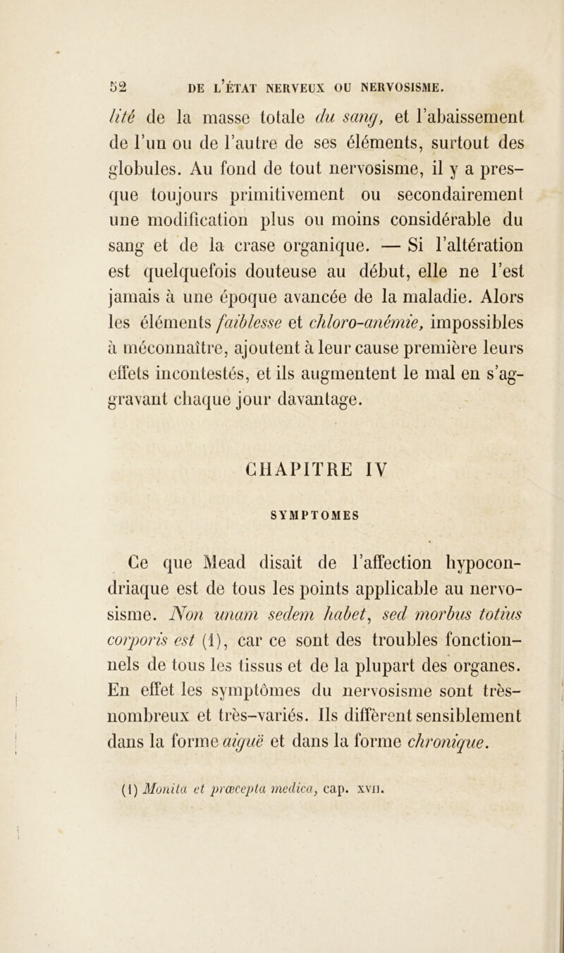 lité de la masse totale du sang, et l’abaissement de l’iin ou de l’autre de ses éléments, surtout des globules. Au fond de tout nervosisme, il y a pres- que toujours primitivement ou secondairement une modification plus ou moins considérable du sang et de la crase organique. — Si l’altération est quelquefois douteuse au début, elle ne l’est jamais à une époque avancée de la maladie. Alors les éléments faiblesse et chloro-anémie, impossibles à méconnaître, ajoutent à leur cause première leurs elfets incontestés, et ils augmentent le mal en s’ag- gravant chaque jour davantage. CHAPITRE IV SYMPTOMES Ce que Mead disait de l’affection hypocon- driaque est de tous les points applicable au nervo- sisme. Non imam seclem hahet^ sed morhus totius corporis est (1), car ce sont des troubles fonction- nels de tous les tissus et de la plupart des organes. En effet les symptômes du nervosisme sont très- nombreux et très-variés. Ils diffèrent sensiblement dans la îovmQ aiguë et dans la forme chronique. (1) Monita et prœcepta medica, cap. xvii.