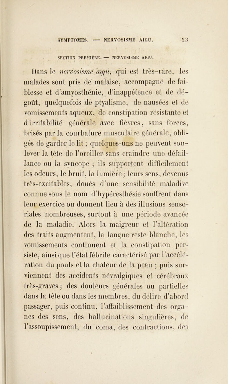 SECTION PREMIÈRE. — NERVOSISME AIGU. Dans le nervosisme aigû, qui est très-rare, les malades sont pris de malaise, accompagné de fai- blesse et d’amyosthénie, d’inappétence et de dé- goût, quelquefois dé ptyalisme, de nausées et de vomissements aqueux, de constipation résistante et d’irritabilité générale avec fièvres, sans forces, brisés par la courbature musculaire générale, obli- gés de garder le lit ; quelques-uns ne peuvent sou- lever la tête de l’oreiller sans craindre une défail- lance ou la syncope ; ils supportent difficilement les odeurs, le bruit, la lumière; leurs sens, devenus très-excitables, doués d’une sensiliilité maladive connue sous le nom d’bypérestliésie souffrent dans leur exercice ou donnent lieu h des illusions senso- riales nombreuses, surtout à une période avancée de la maladie. Alors la maigreur et l’altération des traits augmentent, la langue reste blanche, les vomissements continuent et la constipation per- siste, ainsi que l’état fébrile caractérisé par l’accélé- ration du pouls et la chaleur de la peau ; puis sur- viennent des accidents névralgiques et cérébraux très-graves ; des douleurs générales ou partielles dans la tête ou dans les membres, du délire d’abord passager, puis continu, l’affaiblissement des orga- nes des sens, des hallucinations singulières, do l’assoupissement, du coma, des contractions, de:;