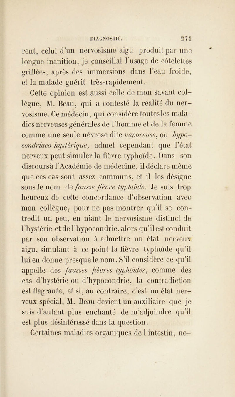 rent, celui d’un nervosisme aigu produit par une longue inanition, je conseillai l’usage de côtelettes grillées, après des immersions dans l’eau froide, et la malade guérit très-rapidement. Cette opinion est aussi celle de mon savant col- lègue, M. Beau, qui a contesté la réalité du ner- vosisme. Ce médecin, qui considère toutes les mala- dies nerveuses générales de l’homme et de la femme comme une seule névrose dite vaporeuse, ou hypo- condriaco-hystérique, admet cependant que l’état nerveux peut simuler la fièvre typhoïde. Dans son discoursà l’Académie de médecine, il déclare même que ces cas sont assez communs, et il les désigne sous le nom de fausse fièvre typhoïde. Je suis trop heureux de cette concordance d’observation avec mon collègue, pour ne pas montrer qu’il se con- tredit un peu, en niant le nervosisme distinct de l’hystérie et de l’hypocondrie, alors qu’il est conduit par son observation à admettre un état nerveux aigu, simulant à ce point la fièvre typhoïde qu’il lui en donne presque le nom. S’il considère ce qu’il appelle des fausses fièvres typhoïdes, comme des cas d’hystérie ou d’hypocondrie, la contradiction est flagrante, et si, au contraire, c’est un état ner- veux spécial, M. Beau devient un auxiliaire que je suis d’autant plus enchanté de m’adjoindre qu’il est plus désintéressé dans la question. Certaines maladies organiques de l’intestin, no-