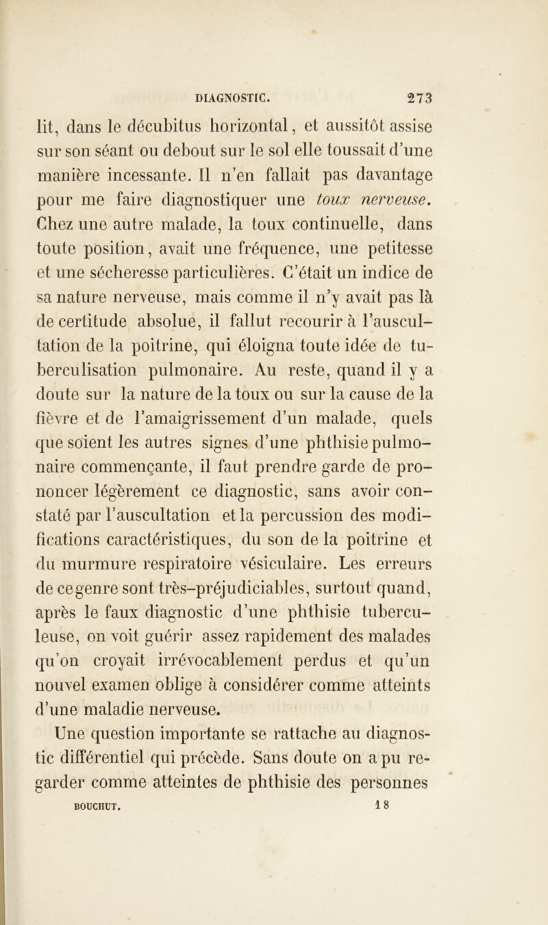 lit, dans le décubitus horizontal, et aussitôt assise sur sou séant ou debout sur le sol elle toussait d’une manière incessante. 11 n’en fallait pas davantage pour me faire diagnostiquer une toux nerveuse. Chez une autre malade, la toux continuelle, dans toute position, avait une fréquence, une petitesse et une sécheresse particulières. C’était un indice de sa nature nerveuse, mais comme il n’y avait pas là de certitude absolue, il fallut recourir à l’auscul- tation de la poitrine, qui éloigna toute idée de tu- berculisation pulmonaire. Au reste, quand il y a doute sur la nature de la toux ou sur la cause de la fièvre et de l’amaigrissement d’un malade, quels que soient les autres signes d’une phthisie pulmo- naire commençante, il faut prendre garde de pro- noncer légèrement ce diagnostic, sans avoir con- staté par l’auscultation et la percussion des modi- fications caractéristiques, du son de la poitrine et du murmure respiratoire vésiculaire. Les erreurs de ce genre sont très-préjudiciables, surtout quand, après le faux diagnostic d’une phthisie tubercu- leuse, on voit guérir assez rapidement des malades qu’on croyait irrévocablement perdus et qu’un nouvel examen oblige à considérer comme atteints d’une maladie nerveuse. Une question importante se rattache au diagnos- tic différentiel qui précède. Sans doute on a pu re- garder comme atteintes de phthisie des personnes 18 BOUCHÜT.