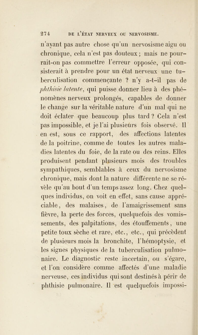 n’ayant pas autre chose qu’un nervosisme aigu ou chronique, cela n’est pas douteux; mais ne pour- rait-on pas commettre l’erreur opposée, qui con- sisterait à prendre pour un état nerveux une tu- berculisation commençante ? n’y a-t-il pas de phthisie latente^ qui puisse donner lieu à des phé- nomènes nerveux prolongés, capables de donner « le change sur la véritable nature d’un mal qui ne doit éclater que beaucoup plus tard ? Cela n’est pas impossible, et je l’ai plusieurs fois observé. Il en est, sous ce rapport, des affections latentes de la poitrine, comme de toutes les autres mala- dies latentes du foie, de la rate ou des reins. Elles produisent pendant plusieurs mois des troubles sympathiques, semblables à ceux du nervosisme chronique, mais dont la nature différente ne se ré- vèle qu’au bout d’un temps assez long. Chez quel- ques individus, on voit en effet, sans cause appré- ciable , des malaises, de l’amaigrissement sans fièvre, la perte des forces, quelquefois des vomis- sements, des palpitations, des étouffements, une petite toux sèche et rare, etc., etc., qui précèdent de plusieurs mois la bronchite, l’hémoptysie, et les signes physiques de la tuberculisation pulmo- naire. Le diagnostic reste incertain, ou s’égare, et l’on considère comme affectés d’une maladie nerveuse, ces individus qui sont destinés à périr de phthisie pulmonaire. Il est quelquefois impossi-