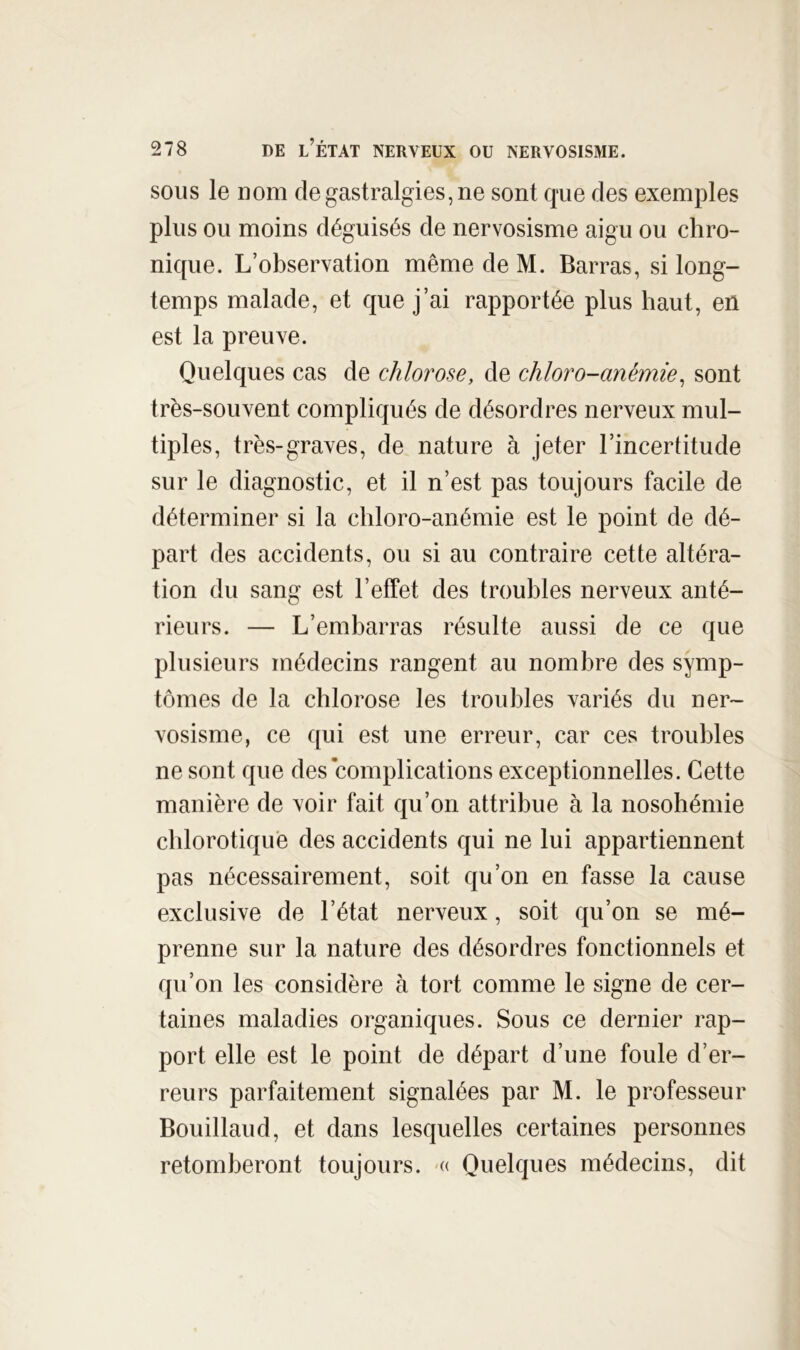 SOUS le nom de gastralgies, ne sont que des exemples plus ou moins déguisés de nervosisme aigu ou chro- nique. L’observation même de M. Barras, si long- temps malade, et que j’ai rapportée plus haut, en est la preuve. Quelques cas de chlorose, de chloro-anémie^ sont très-souvent compliqués de désordres nerveux mul- tiples, très-graves, de nature à jeter l’incertitude sur le diagnostic, et il n’est pas toujours facile de déterminer si la chloro-anémie est le point de dé- part des accidents, ou si au contraire cette altéra- tion du sang est l’effet des troubles nerveux anté- rieurs. — L’embarras résulte aussi de ce que plusieurs médecins rangent au nombre des symp- tômes de la chlorose les troubles variés du ner- vosisme, ce ([ui est une erreur, car ces troubles ne sont que des complications exceptionnelles. Cette manière de voir fait qu’on attribue à la nosohémie chlorotique des accidents qui ne lui appartiennent pas nécessairement, soit qu’on en fasse la cause exclusive de l’état nerveux, soit qu’on se mé- prenne sur la nature des désordres fonctionnels et qu’on les considère à tort comme le signe de cer- taines maladies organiques. Sous ce dernier rap- port elle est le point de départ d’une foule d’er- reurs parfaitement signalées par M. le professeur Bouillaud, et dans lesquelles certaines personnes retomberont toujours. '« Quelques médecins, dit