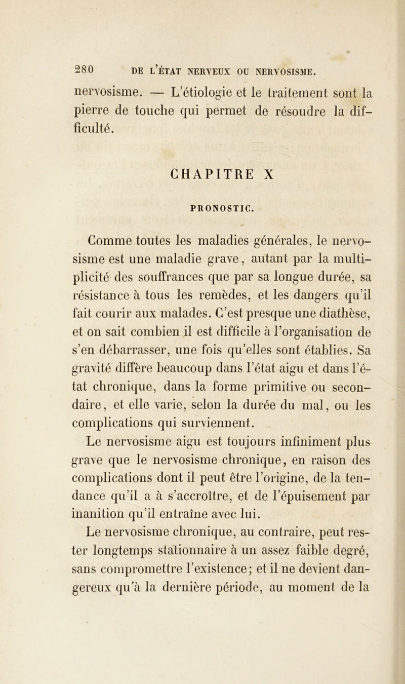 nervosisme. — L’étiologie et le traitement sont la pierre de touche qui permet de résoudre la dif- ficulté. CHAPITRE X PRONOSTIC. Comme toutes les maladies générales, le nervo- sisme est une maladie grave, autant par la multi- plicité des souffrances que par sa longue durée, sa résistance à tous les remèdes, et les dangers qu’il fait courir aux malades. C’est presque une diathèse, et on sait combien il est difficile à l’organisation de s’en débarrasser, une fois qu’elles sont établies. Sa gravité diffère beaucoup dans l’état aigu et dans l’é- tat chronique, dans la forme primitive ou secon- daire, et elle varie, selon la durée du mal, ou les complications qui surviennent. Le nervosisme aigu est toujours infiniment plus grave que le nervosisme chronique, en raison des complications dont il peut être l’origine, de la ten- dance qu’il a à s’accroître, et de l’épuisement par inanition qu’il entraîne avec lui. Le nervosisme chronique, au contraire, peut res- ter longtemps stationnaire à un assez faible degré, sans compromettre l’existence; et il ne devient dan- gereux qu’à la dernière période, au moment de la