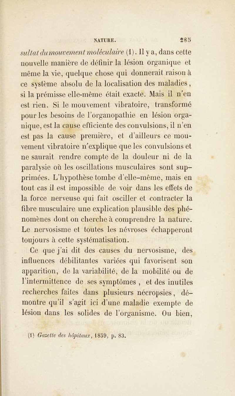 sultat du mouvement moléculaire (1). 11 y a, dans cette nouvelle manière de définir la lésion organique et même la vie, quelque chose qui donnerait raison à ce système absolu de la localisation des maladies, si la prémisse elle-même était exacte. Mais il n'en est rien. Si le mouvement vibratoire, transformé pour les besoins de l’orgaiiopathie en lésion orga- nique, est la cause efficiente des convulsions, il n’en est pas la cause première, et d’ailleurs ce mou- vement vibratoire n'explique que les convulsions et ne saurait rendre compte de la douleur ni de la paralysie où les oscillations musculaires sont sup- primées. L’hypothèse tombe d’elle-même, mais en tout cas il est impossible de voir dans les effets de la force nerveuse qui fait osciller et contracter la fibre musculaire une explication plausible des phé- nomènes dont on cherche à comprendre la nature. Le nervosisme et toutes les névroses échapperont toujours à cette systématisation. Ce que j’ai dit des causes du nervosisme, des influences débilitantes variées qui favorisent son apparition, de la variabilité, de la mobilité ou de l’intermittence de ses symptômes , et des inutiles recherches faites dans plusieurs nécropsies, dé- montre qu’il s’agit ici d’une maladie exempte de lésion dans les solides de l’organisme. Ou bien. (1) Gazette des hôpitaux, 1859, p. 83.