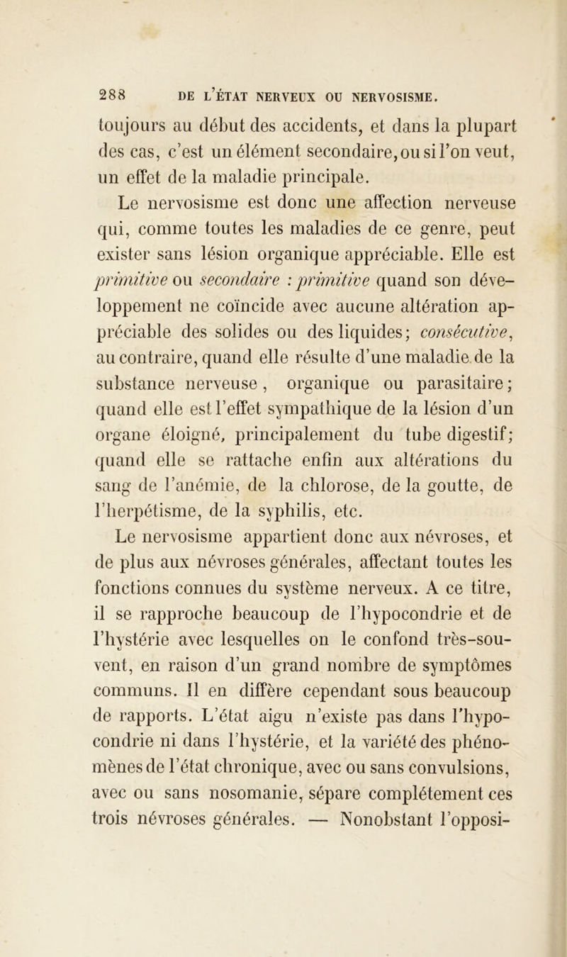 toujours au début des accidents, et dans la plupart des cas, c’est un élément secondaire,ousiron veut, un effet de la maladie principale. Le nervosisme est donc une affection nerveuse qui, comme toutes les maladies de ce genre, peut exister sans lésion organique appréciable. Elle est primitive ou secondaire : primitive quand son déve- loppement ne coïncide avec aucune altération ap- préciable des solides ou des liquides; consécutive, au contraire, quand elle résulte d’une maladie de la substance nerveuse , organique ou parasitaire ; quand elle est l’effet sympathique de la lésion d’un organe éloigné, principalement du tube digestif; quand elle se rattache enfin aux altérations du sang de l’anémie, de la chlorose, de la goutte, de riierpétisme, de la syphilis, etc. Le nervosisme appartient donc aux névroses, et de plus aux névroses générales, affectant toutes les fonctions connues du système nerveux. A ce titre, il se rapproche beaucoup de l’hypocondrie et de l’hystérie avec lesquelles on le confond très-sou- vent, en raison d’un grand nombre de symptômes communs. 11 en diffère cependant sous beaucoup de rapports. L’état aigu n’existe pas dans l’hypo- condrie ni dans l’hystérie, et la variété des phéno- mènes de l’état chronique, avec ou sans convulsions, avec ou sans nosomanie, sépare complètement ces trois névroses générales. — Nonobstant l’opposi-