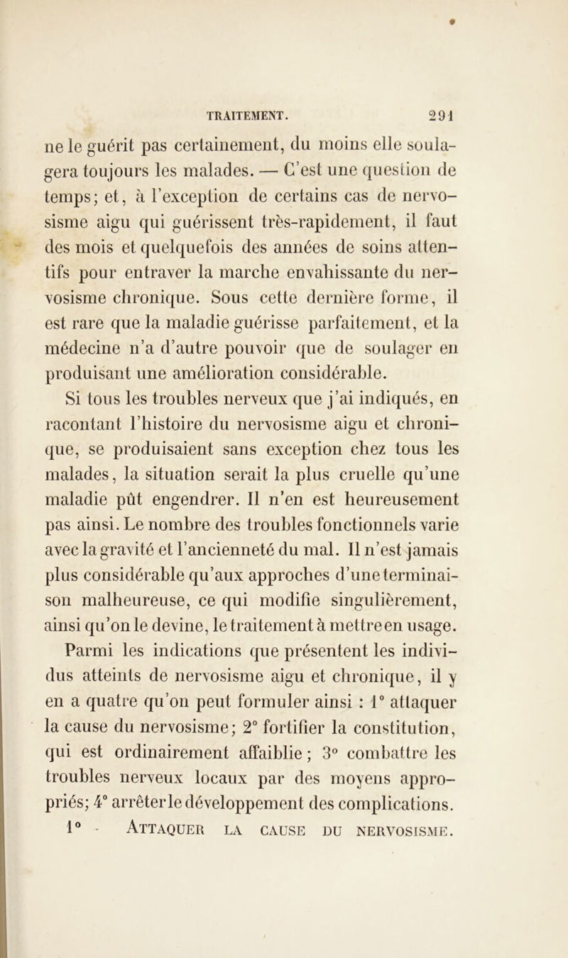 ne le guérit pas certainement, du moins elle soula- gera toujours les malades. — C’est une question de temps; et, à l’exception de certains cas de nervo- sisme aigu qui guérissent très-rapidement, il faut des mois et quelquefois des années de soins atten- tifs pour entraver la marche envahissante du ner- vosisme chronique. Sous cette dernière forme, il est rare que la maladie guérisse parfaitement, et la médecine n’a d’autre pouvoir que de soulager en produisant une amélioration considérable. Si tous les troubles nerveux que j’ai indiqués, en racontant l’histoire du nervosisme aigu et chroni- que, se produisaient sans exception chez tous les malades, la situation serait la plus cruelle qu’une maladie pût engendrer. Il n’en est heureusement pas ainsi. Le nombre des troubles fonctionnels varie avec la gravité et l’ancienneté du mal. Il n’est jamais plus considérable qu’aux approches d’une terminai- son malheureuse, ce qui modifie singulièrement, ainsi qu’on le devine, le traitement à mettreen usage. Parmi les indications que présentent les indivi- dus atteints de nervosisme aigu et chronique, il y en a quatre qu’on peut formuler ainsi : V attaquer la cause du nervosisme; 2“ fortifier la constitution, qui est ordinairement affaiblie ; 3° combattre les troubles nerveux locaux par des moyens appro- priés; 4“ arrêter le développement des complications. 1® - Attaquer la cause du nervosisme.