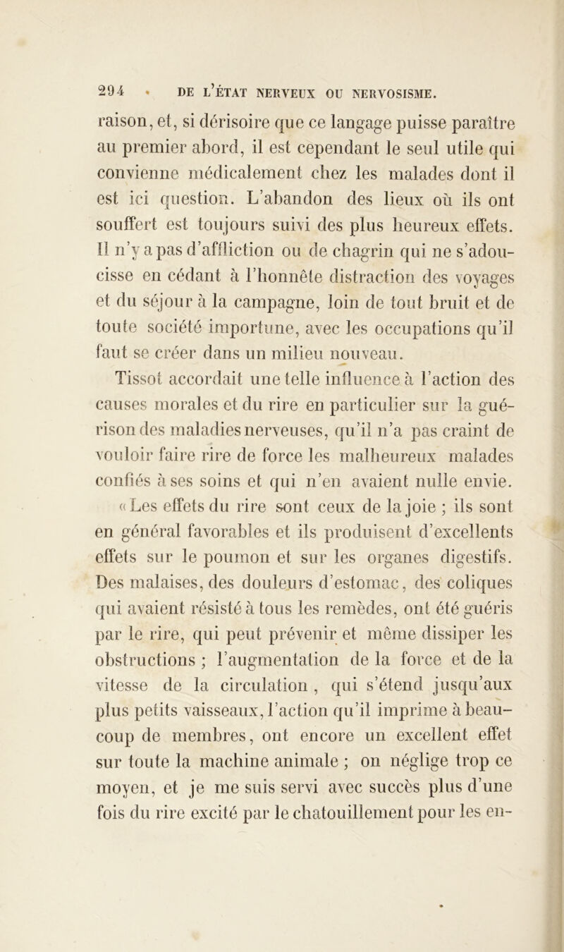 raison, et, si dérisoire que ce langage puisse paraître au premier abord, il est cependant le seul utile qui convienne médicalement chez les malades dont il est ici question. L’abandon des lieux où ils ont souffert est toujours suivi des plus heureux effets. 11 n’y a pas d’aftliction ou de chagrin qui ne s’adou- cisse en cédant à l’honnête distraction des voyages et du séjour à la campagne, loin de tout bruit et de toute société importune, avec les occupations qu’il faut se créer dans un milieu nouveau. Tissot accordait une telle influence à l’action des causes morales et du rire en particulier sur la gué- rison des maladies nerveuses, qu’il n’a pas craint de vouloir faire rire de force les malheureux malades confiés à ses soins et qui n’en avaient nulle envie. ((Les effets du rire sont ceux de la joie ; ils sont en général favorables et ils produisent d’excellents effets sur le poumon et sur les organes digestifs. Des malaises, des douleurs d’estomac, des coliques qui avaient résisté à tous les remèdes, ont été guéris par le rire, qui peut prévenir et même dissiper les obstructions ; l’augmentation de la force et de la vitesse de la circulation , qui s’étend jusqu’aux plus petits vaisseaux, l’action qu’il imprime à beau- coup de membres, ont encore un excellent effet sur toute la machine animale ; on néglige trop ce moyen, et je me suis servi avec succès plus d’une fois du rire excité par le chatouillement pour les en-