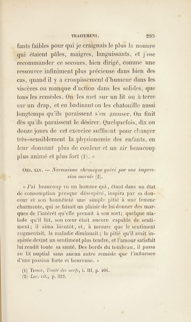 fants faibles pour qui je craignais le plus la iiouure qui étaient pâles, maigres, languissants, et j’ose recommander ce secours, bien dirigé, comme une ressource infiniment plus précieuse dans l)ien des cas, quand il y a croiqiissement d’humeur dans les \iscères ou manque d’action dans les solides, que tous les remèdes. On les met sur un lit ou à terre sur un drap, et en badinant on les chatouille aussi longtemps qu’ils paraissent s’en pmuser. On finit dès qu’ils paraissent le désirer. Quelquefois, dix ou douze jours de cet exercice suffisent pour changer très-sensiblement la physionomie des enfants, en leur donnant plus de couleur et un air beaucoup plus animé et plus fort (1). » ÜBS. XLv. — Nervosisme chronique guéri par une impres- sion morale (2). (( J’ai beaucoup vu un homme qui, étant dans un état de consomption presque désespéré, inspira par sa dou- ceur et son honnêteté une simple pitié à une femme charmante, qui se faisait un plaisir de lui donner des mar- ques de l’inlérét qu’elle prenait à son sort; quelque ma- lade qu’il fût, son cœur était encore capable de senti- ment; il aima bientôt, et, à mesure que le sentiment augmentait, la maladie diminuait ; la pitié qu’il avait in- spirée devint un sentiment plus tendre, et l’amour satisfait lui rendit toute sa santé. Des bords du tombeau, il passa au lit nuptial sans aucun autre remède que l’inlluence d’une passion forte et heureuse. » (1) Tissot, Traité des nerfs, t. Ill, p. 401. (2) Loc. cit., p. 322.