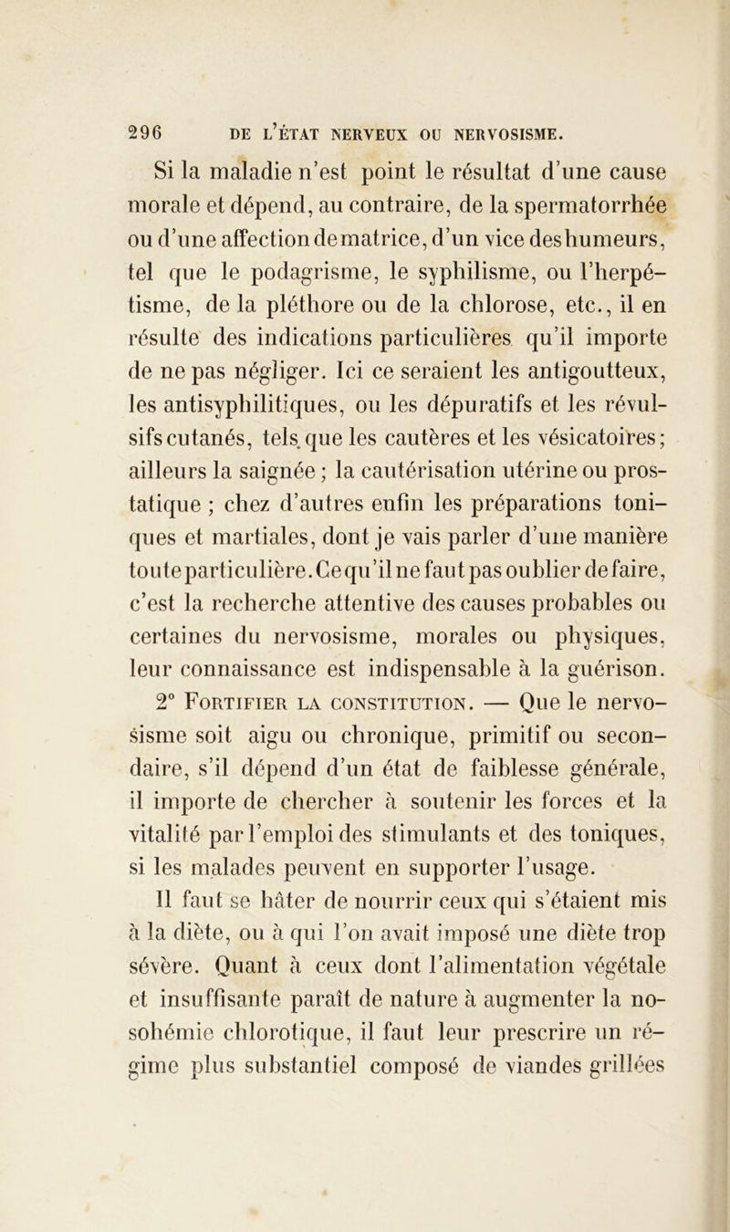 Si la maladie n’est point le résultat d’une cause morale et dépend, au contraire, de la spermatorrhée ou d’une affection de matrice, d’un vice des humeurs, tel que le podagrisme, le syphilisme, ou l’herpé- tisme, de la pléthore ou de la chlorose, etc., il en résulte des indications particulières qu’il importe de ne pas négliger. Ici ce seraient les antigoutteux, les antisyphilitiques, ou les dépuratifs et les révul- sifs cutanés, tels que les cautères et les vésicatoires; ailleurs la saignée ; la cautérisation utérine ou pros- tatique ; chez d’autres enfin les préparations toni- ques et martiales, dont je vais parler d’une manière toute particulière. Ce qu’il ne faut pas oublier défaire, c’est la recherche attentive des causes probables ou certaines du nervosisme, morales ou physiques, leur connaissance est indispensable à la guérison. 2 Fortifier la constitution. — Que le nervo- sisme soit aigu ou chronique, primitif ou secon- daire, s’il dépend d’un état de faiblesse générale, il importe de chercher à soutenir les forces et la vitalité par l’emploi des stimulants et des toniques, si les malades peuvent en supporter l’usage. Il faut se hâter de nourrir ceux qui s’étaient mis à la diète, ou à qui l’on avait imposé une diète trop sévère. Quant h ceux dont l’alimentation végétale et insuffisante paraît de nature à augmenter la no- sohémie chlorotique, il faut leur prescrire un ré- gime plus substantiel composé de viandes grillées