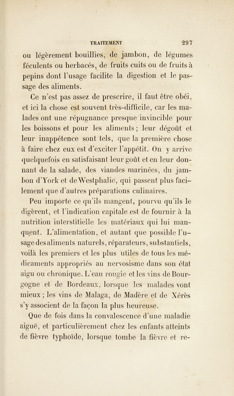 OU légèrement bouillies, de jambon, de légumes ' féculents ou herbacés, de fruits cuits ou de fruits à pépins dont l’usage facilite la digestion et le pas- sage des aliments. Ce n’est pas assez de prescrire, il faut être obéi, et ici la chose est souvent très-difficile, car les ma- lades ont une répugnance presque invincible pour les boissons et pour les aliments ; leur dégoût et leur inappétence sont tels, que la première chose à faire chez eux est d’exciter l’appétit. On y arrive quelquefois en satisfaisant leur goût et en leur don- nant de la salade, des viandes marinées, du jam- bon d’York et de Westphalié, qui passent plus faci- lement que d’autres préparations culinaires. Peu importe ce qu’ils mangent, pourvu qu’ils le digèrent, et l’indication capitale est de fournir à la nutrition interstitielle les matériaux qui lui man- quent. L'alimentation, et autant que possible l’u- sage des aliments naturels, réparateurs, substanliels, voilà les premiers et les plus utiles de tous les mé- dicaments appropriés au nervosisme dans son état aigu ou chronique. L’eau rougie et les vins de Bour- gogne et de Bordeaux, lorsque les malades vont mieux ; les vins de Malaga, de Madère et de Xérès s’y associent de la façon la plus heureuse. Que de fois dans la convalescence d’une maladie aiguë, et particulièrement chez les enfants atteints de fièvre typhoïde, lorsque tombe la fièvre et re-