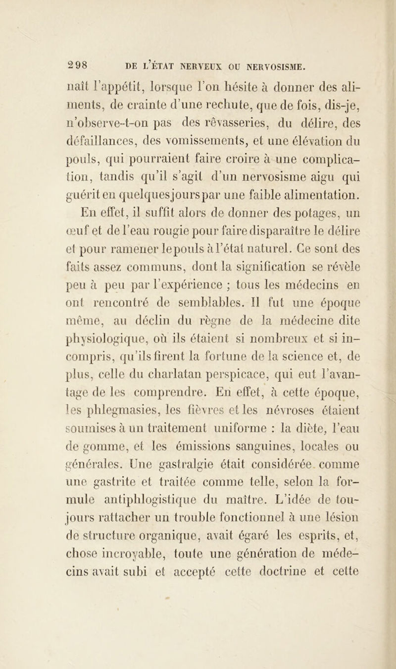 naît rap})étit, lorsque l’on hésite à donner des ali- ments, de crainte d’une rechute, que de fois, dis-je, n’ohserve-t-on pas des rêvasseries, du délire, des défaillances, des vomissements, et une élévation du pouls, qui pourraient faire croire à une complica- îion, tandis qu’il s’agit d’un nervosisme aigu qui guérit en quelquesjourspar une faible alimentation. En effet, il suffit alors de donner des potages, un œuf et de l’eau rougie pour faire disparaître le délire et pour ramener lepouls à l’état naturel. Ce sont des faits assez communs, dont la signification se révèle peu à peu par l’expérience ; tous les médecins en ont rencontré de semblables. Il fut une époque même, au déclin du règne de la médecine dite physiologique, où ils étaient si nombreux et si in- compris, qu’ils firent la fortune de la science et, de plus, celle du charlatan perspicace, qui eut l’avan- tage de les comprendre. En effet, h cette époque, les pblegmasies, les fièvres et les névroses étaient soumises à un traitement uniforme : la diète, l’eau de gomme, et les émissions sanguines, locales ou générales. Une gastralgie était considérée, comme une gastrite et traitée comme telle, selon la for- mule antiphlogistique du maître. L’idée de tou- jours rattacher un trouble fonctionnel à une lésion de structure organique, avait égaré les esprits, et, chose incroyable, toute une génération de méde- cins avait subi et accepté cette doctrine et cette