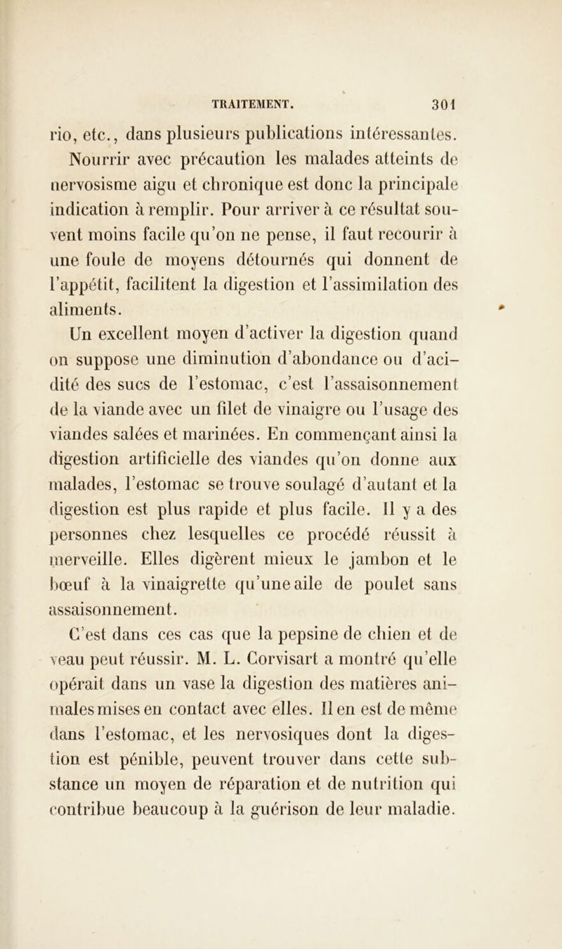 rio, etc., dans plusieurs publications intéressantes. Nourrir avec précaution les malades atteints de uervosisme aigu et chronique est donc la principale indication à remplir. Pour arriver à ce résultat sou- vent moins facile qu’on ne pense, il faut recourir à une foule de moyens détournés qui donnent de l’appétit, facilitent la digestion et l’assimilation des aliments. Un excellent moyen d’activer la digestion quand on suppose une diminution d’abondance ou d’aci- dité des sucs de l’estomac, c’est l’assaisonnement de la viande avec un fdet de vinaigre ou l’usage des viandes salées et marinées. En commençant ainsi la digestion artificielle des viandes qu’on donne aux malades, l’estomac se trouve soulagé d’autant et la digestion est plus rapide et plus facile. 11 y a des personnes chez lesquelles ce procédé réussit à merveille. Elles digèrent mieux le jambon et le liœuf à la vinaigrette qu’une aile de poulet sans assaisonnement. C’est dans ces cas que la pepsine de chien et de veau peut réussir. M. L. Gorvisart a montré qu’elle opérait dans un vase la digestion des matières ani- males mises en contact avec elles. lien est de même dans l’estomac, et les nervosiques dont la diges- tion est pénible, peuvent trouver dans cette sub- stance un moyen de réparation et de nutrition qui contribue beaucoup à la guérison de leur maladie.
