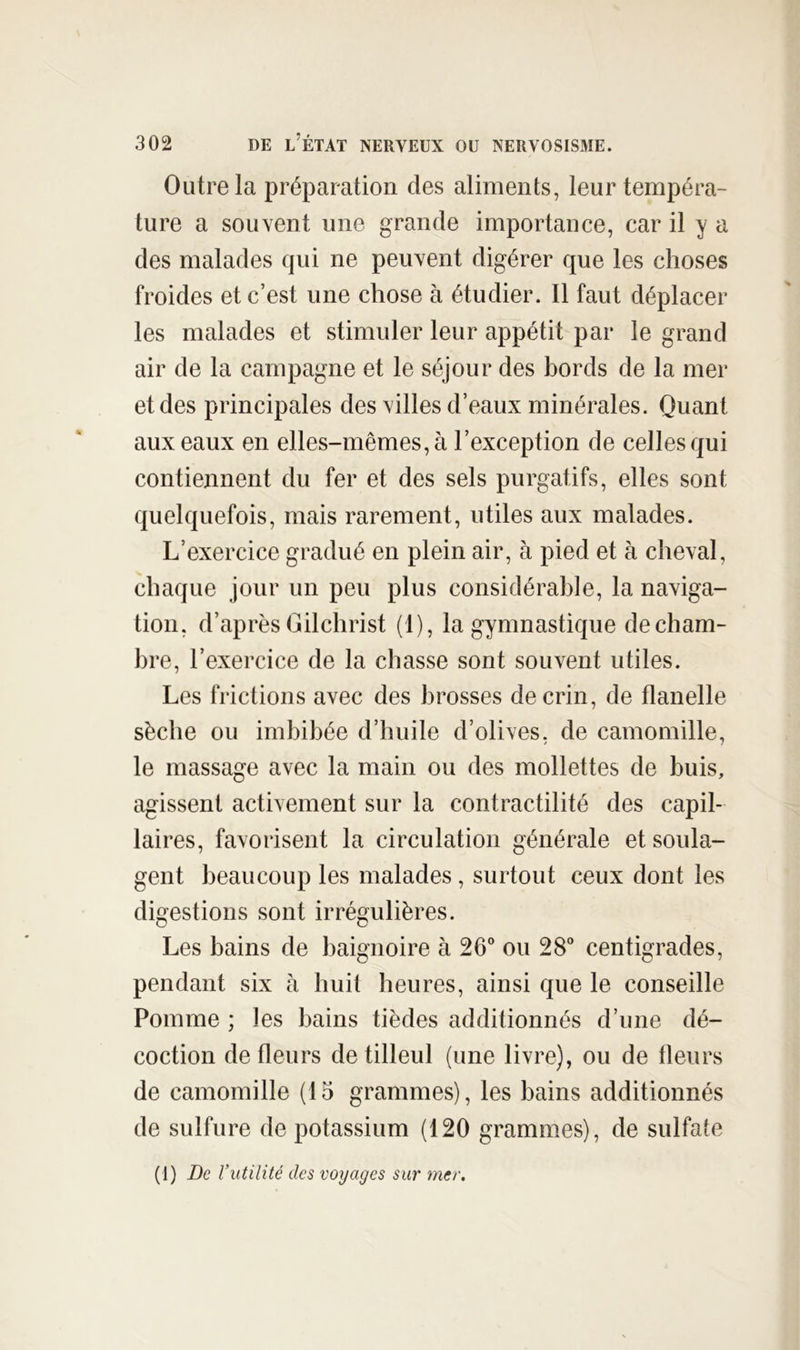 Outre la préparation des aliments, leur tempéra- ture a souvent une grande importance, car il y a des malades qui ne peuvent digérer que les choses froides et c’est une chose à étudier. Il faut déplacer les malades et stimuler leur appétit par le grand air de la campagne et le séjour des bords de la mer et des principales des villes d’eaux minérales. Quant aux eaux en elles-mêmes, à l’exception de celles qui contiennent du fer et des sels purgatifs, elles sont quelquefois, mais rarement, utiles aux malades. L’exercice gradué en plein air, à pied et à cheval, chaque jour un peu plus considérable, la naviga- tion, d’après Gilchrist (1), la gymnastique de cham- bre, l’exercice de la chasse sont souvent utiles. Les frictions avec des brosses de crin, de flanelle sèche ou imbibée d’huile d’olives, de camomille, le massage avec la main ou des mollettes de buis, agissent activement sur la contractilité des capil- laires, favorisent la circulation générale et soula- gent beaucoup les malades, surtout ceux dont les digestions sont irrégulières. Les bains de baignoire à 26° ou 28° centigrades, pendant six à huit heures, ainsi que le conseille Pomme ; les bains tièdes additionnés d’une dé- coction de fleurs de tilleul (une livre), ou de fleurs de camomille (15 grammes), les bains additionnés de sulfure de potassium (120 grammes), de sulfate (1) Be r utilité des voyages sur mer.