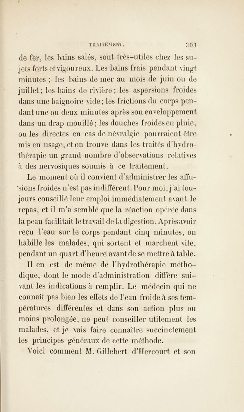 de fer, les bains salés, sont très-utiles chez les su- jets forts et vigoureux. Les bains frais pendant vingt minutes ; les bains de mer au mois de juin ou de juillet ; les bains de rivière ; les aspersions froides dans une baignoire vide; les frictions du corps pen- dant une ou deux minutes après son enveloppement dans un drap mouillé; les douches froides en pluie, ou les directes en cas de névralgie pourraient être mis en usage, et on trouve dans les traités d’hydro- thérapie un grand nombre d’observations relatives h des nervosiques soumis à ce traitement. Le moment où il convient d’administrer les affu- \sions froides n’est pas indifférent. Pour moi, j’ai tou- jours conseillé leur emploi immédiatement avant le repas, et il m’a semblé que la réaction opérée dans la peau facilitait le travail de la digestion. Après avoir leçu l’eau sur le corps pendant cinq minutes, on habille les malades, qui sortent et marchent vite, pendant un quart d’heure avant de se mettre à table. 11 en est de même de l’hydrothérapie métho- dique, dont le mode d’administration diffère sui- vant les indications à remplir. Le médecin qui ne connaît pas bien les effets de l’eau froide à ses tem- pératures différentes et dans son action plus ou moins prolongée, ne peut conseiller utilement les malades, et je vais faire connaître succinctement les principes généraux de cette méthode. Voici comment M. Gillebert d’Hercourt et son