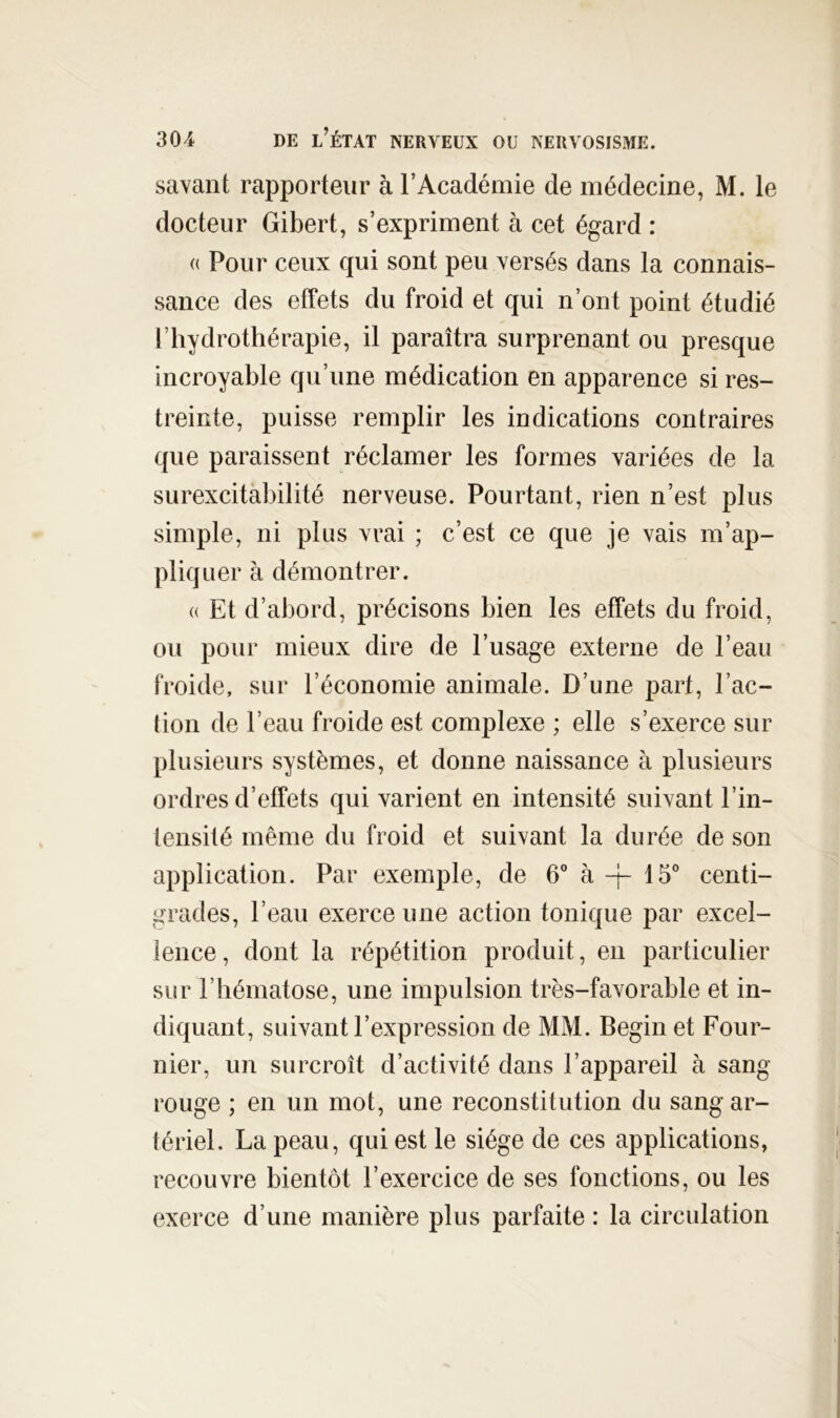 savant rapporteur à l’Académie de médecine, M. le docteur Gibert, s’expriment à cet égard : <( Pour ceux qui sont peu versés dans la connais- sance des effets du froid et qui n’ont point étudié l’hydrothérapie, il paraîtra surprenant ou presque incroyable qu’une médication en apparence si res- treinte, puisse remplir les indications contraires que paraissent réclamer les formes variées de la surexcitabilité nerveuse. Pourtant, rien n’est plus simple, ni plus vrai ; c’est ce que je vais m’ap- pliquer à démontrer. (( Et d’abord, précisons bien les effets du froid, ou pour mieux dire de l’usage externe de l’eau Froide, sur l’économie animale. D’une part, l’ac- tion de l’eau froide est complexe ; elle s’exerce sur plusieurs systèmes, et donne naissance à plusieurs ordres d’effets qui varient en intensité suivant l’in- tensité même du froid et suivant la durée de son application. Par exemple, de 6” à -j- 15° centi- grades, l’eau exerce une action tonique par excel- lence , dont la répétition produit, en particulier sur l’hématose, une impulsion très-favorable et in- diquant, suivant l’expression de MM. Begin et Four- nier, un surcroît d’activité dans l’appareil à sang rouge ; en un mot, une reconstitution du sang ar- tériel. La peau, qui est le siège de ces applications, recouvre bientôt l’exercice de ses fonctions, ou les exerce d’une manière plus parfaite : la circulation