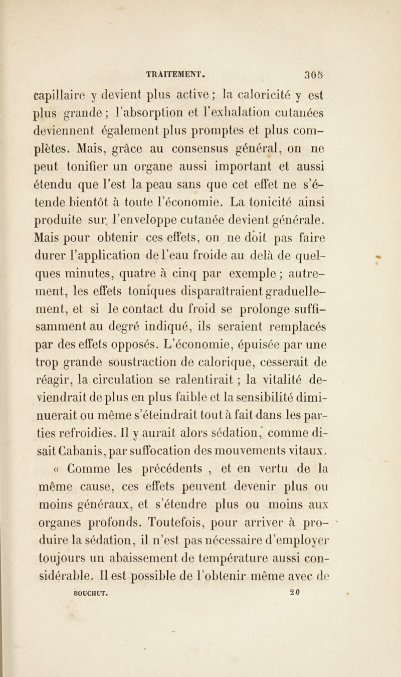 capillaire y devient plus active ; la caloricité y est plus grande; l’absorption et l’exhalation cutanées deviennent également plus promptes et plus com- plètes. Mais, grâce au consensus général, on ne peut tonifier un organe aussi important et aussi étendu que Test la peau sans que cet effet ne s’é- tende bientôt à toute l’économie. La tonicité ainsi produite sur. l’enveloppe cutanée devient générale. Mais pour obtenir ces effets, on ne doit pas faire durer l’application de l’eau froide au delà de quel- ques minutes, quatre à cinq par exemple ; autre- ment, les effets toniques disparaîtraient graduelle- ment, et si le contact du froid se prolonge suffi- samment au degré indiqué, ils seraient remplacés par des effets opposés. L’économie, épuisée par une trop grande soustraction de calorique, cesserait de réagir, la circulation se ralentirait ; la vitalité de- viendrait de plus en plus faible et la sensibilité dimi- nuerait ou même s’éteindrait tout à fait dans les par- ties refroidies. Il y aurait alors sédation* comme di- sait Cabanis, par suffocation des mouvements vitaux. « Comme les précédents , et en vertu de la même cause, ces effets peuvent devenir plus ou moins généraux, et s’étendre plus ou moins aux organes profonds. Toutefois, pour arriver à pro- ' duire la sédation, il n’est pas nécessaire d’employei* toujours un abaissement de température aussi con- sidérable. Il est possible de l’obtenir même avec de 20 BOUCHUT.