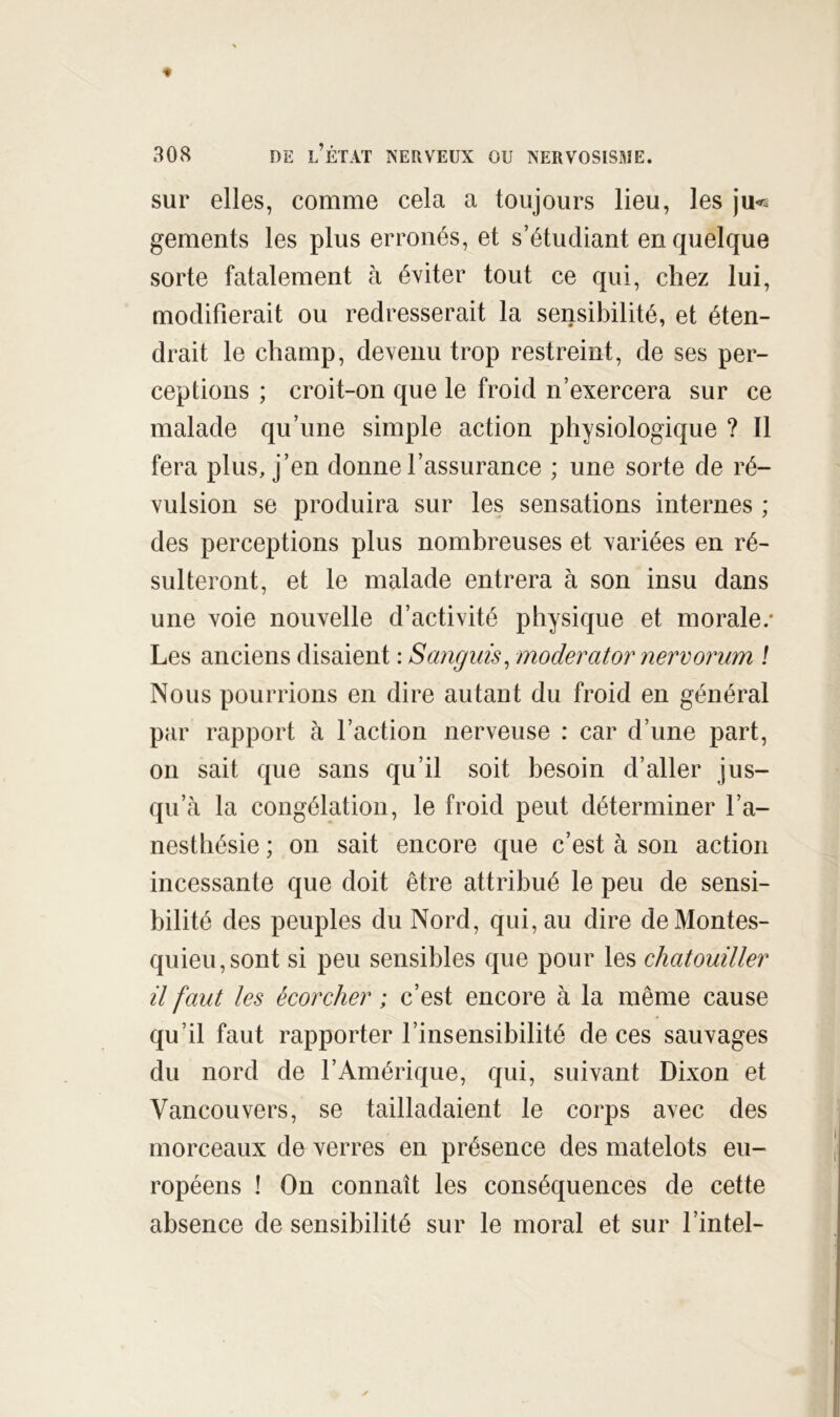 sur elles, comme cela a toujours lieu, les ju«s gements les plus erronés, et s’étudiant en quelque sorte fatalement à éviter tout ce qui, chez lui, modifierait ou redresserait la sensibilité, et éten- drait le champ, devenu trop restreint, de ses per- ceptions ; croit-on que le froid n’exercera sur ce malade qu’une simple action physiologique ? Il fera plus, j’en donne l’assurance ; une sorte de ré- vulsion se produira sur les sensations internes ; des perceptions plus nombreuses et variées en ré- sulteront, et le malade entrera à son insu dans une voie nouvelle d’activité physique et morale.* Les anciens disaient : Sanguis^ moderator nervorum ! Nous pourrions en dire autant du froid en général par rapport à l’action nerveuse : car d’une part, 011 sait que sans qu’il soit besoin d’aller jus- qu’à la congélation, le froid peut déterminer l’a- nesthésie ; on sait encore que c’est à son action incessante que doit être attribué le peu de sensi- bilité des peuples du Nord, qui, au dire de Montes- quieu, sont si peu sensibles que pour les chatouiller il faut les écorcher ; c’est encore à la même cause qu’il faut rapporter l’insensibilité de ces sauvages du nord de l’Amérique, qui, suivant Dixon et Vancouvers, se tailladaient le corps avec des morceaux de verres en présence des matelots eu- ropéens î On connaît les conséquences de cette absence de sensibilité sur le moral et sur l’intel-