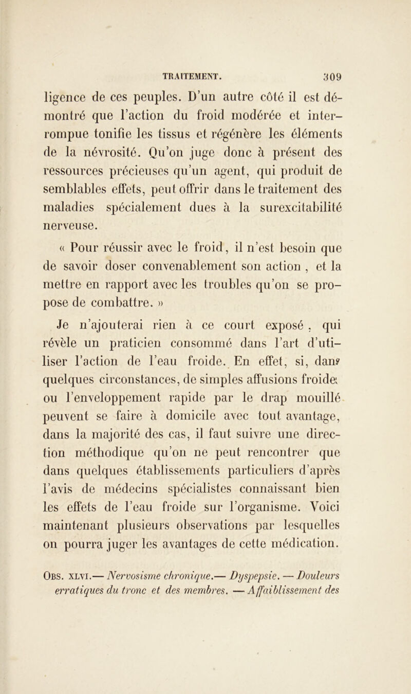 ligence de ces peuples. D’un autre côté il est dé- montré que l’action du froid modérée et inter- rompue tonifie les tissus et régénère les éléments de la névrosité. Qu’on juge donc à présent des ressources précieuses qu’un agent, qui produit de semblables effets, peut offrir dans le traitement des maladies spécialement dues à la surexcitabilité nerveuse. « Pour réussir avec le froid, il n’est besoin que de savoir doser convenablement son action , et la mettre en rapport avec les troubles qu’on se pro- pose de combattre. » Je n’ajouterai rien à ce court exposé , qui révèle un praticien consommé dans l’art d’uti- liser l’action de l’eau froide. En effet, si, dan? quelques circonstances, de simples affusions froidei ou l’enveloppement rapide par le drap mouillé peuvent se faire à domicile avec tout avantage, dans la majorité des cas, il faut suivre une direc- tion méthodique qu’on ne peut rencontrer que dans quelques établissements particuliers d’après l’avis de médecins spécialistes connaissant bien les effets de l’eau froide sur l’organisme. Voici maintenant plusieurs observations par lesquelles on pourra juger les avantages de cette médication. Obs. xlvi.— Nervosisme chronique.— Dyspepsie. — Douleurs erratiques du tronc et des membres. —Affaiblissement des