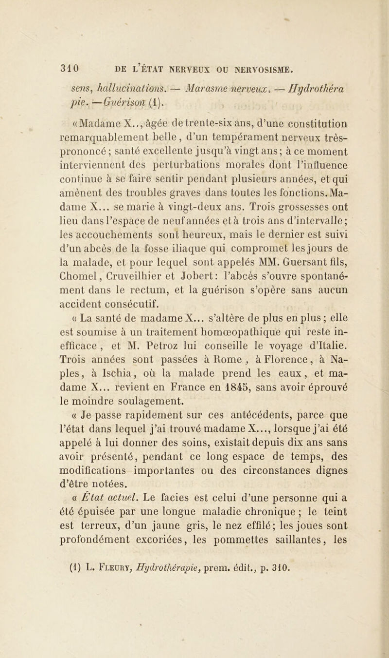 sens, hallucinations. — Marasme nerveux. — Hydrothéra pie. —Guérison (1). ((Madame X.., âgée de trente-six ans, d’une constitution remarquablement belle, d’un tempérament nerveux très- prononcé ; santé excellente jusqu’à vingt ans ; à ce moment interviennent des perturbations morales dont l’influence continue à se faire sentir pendant plusieurs années, et qui amènent des troubles graves dans toutes les fonctions. Ma- dame X... se marie à vingt-deux ans. Trois grossesses ont lieu dans l’espace de neuf années et à trois ans d’intervalle; les accouchements sont heureux, mais le dernier est suivi d’un abcès de la fosse iliaque qui compromet les jours de la malade, et pour lequel sont appelés MM. Guersant fils, Chomel, Cruveilhier et Jobert: l’abcès s’ouvre spontané- ment dans le rectum, et la guérison s’opère sans aucun accident consécutif. (( La santé de madame X... s’altère de plus en plus ; elle est soumise à un traitement homœopathique qui reste in- efficace , et M. Petroz lui conseille le voyage d’Italie. Trois années sont passées à Rome à Florence, à Na- ples , à Ischia, où la malade prend les eaux, et ma- dame X... revient en France en 1845, sans avoir éprouvé le moindre soulagement. c( Je passe rapidement sur ces antécédents, parce que l’état dans lequel j’ai trouvé madame X..., lorsque j’ai été appelé à lui donner des soins, existait depuis dix ans sans avoir présenté, pendant ce long espace de temps, des modifications importantes ou des circonstances dignes d’être notées. « État actuel. Le faciès est celui d’une personne qui a été épuisée par une longue maladie chronique ; le teint est terreux, d’un jaune gris, le nez effilé; les joues sont profondément excoriées, les pommettes saillantes, les (1) L. Fleury, Hydrothérapie, prem. édit., p. 310.