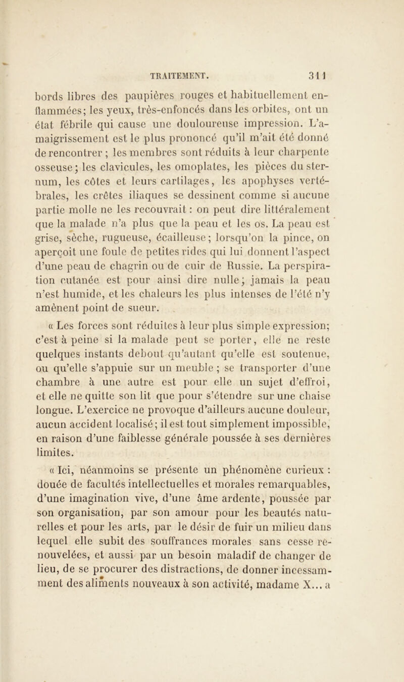 bords libres des paupières rouges et habituellement en- flammées; les yeux, très-enfoncés dans les orbites, ont un état fébrile qui cause une douloureuse impression. L’a- maigrissement est le plus prononcé qu’il m’ait été donné de rencontrer ; les membres sont réduits à leur charpente osseuse; les clavicules, les omoplates, les pièces du ster- num, les côtes et leurs cartilages, les apophyses verté- brales, les crêtes iliaques se dessinent comme si aucune partie molle ne les recouvrait : on peut dire littéralement que la malade n’a plus que la peau et les os. La peau est grise, sèche, rugueuse, écailleuse ; lorsqu’on la pince, on aperçoit une foule de petites rides qui lui donnent l’aspect d’une peau de chagrin ou de cuir de Russie. La perspira- tion cutanée est pour ainsi dire nulle; jamais la peau n’est humide, et les chaleurs les plus intenses de l’été n’y amènent point de sueur. « Les forces sont réduites à leur plus simple expression; c’est à peine si la malade peut se porter, elle ne reste quelques instants debout qu’autant qu’elle est soutenue, ou qu’elle s’appuie sur un meuble ; se transporter d’une chambre à une autre est pour elle un sujet d’eflroi, et elle ne quitte son lit que pour s’étendre sur une chaise longue. L’exercice ne provoque d’ailleurs aucune douleur, aucun accident localisé; il est tout simplement impossible, en raison d’une faiblesse générale poussée à ses dernières limites. ({Ici, néanmoins se présente un phénomène curieux : douée de facultés intellectuelles et morales remarquables, d’une imagination vive, d’une âme ardente, poussée par son organisation, par son amour pour les beautés natu- relles et pour les arts, par le désir de fuir un milieu dans lequel elle subit des souffrances morales sans cesse re- nouvelées, et aussi par un besoin maladif de changer de lieu, de se procurer des distractions, de donner incessam- ment des aliments nouveaux à son activité, madame X... a