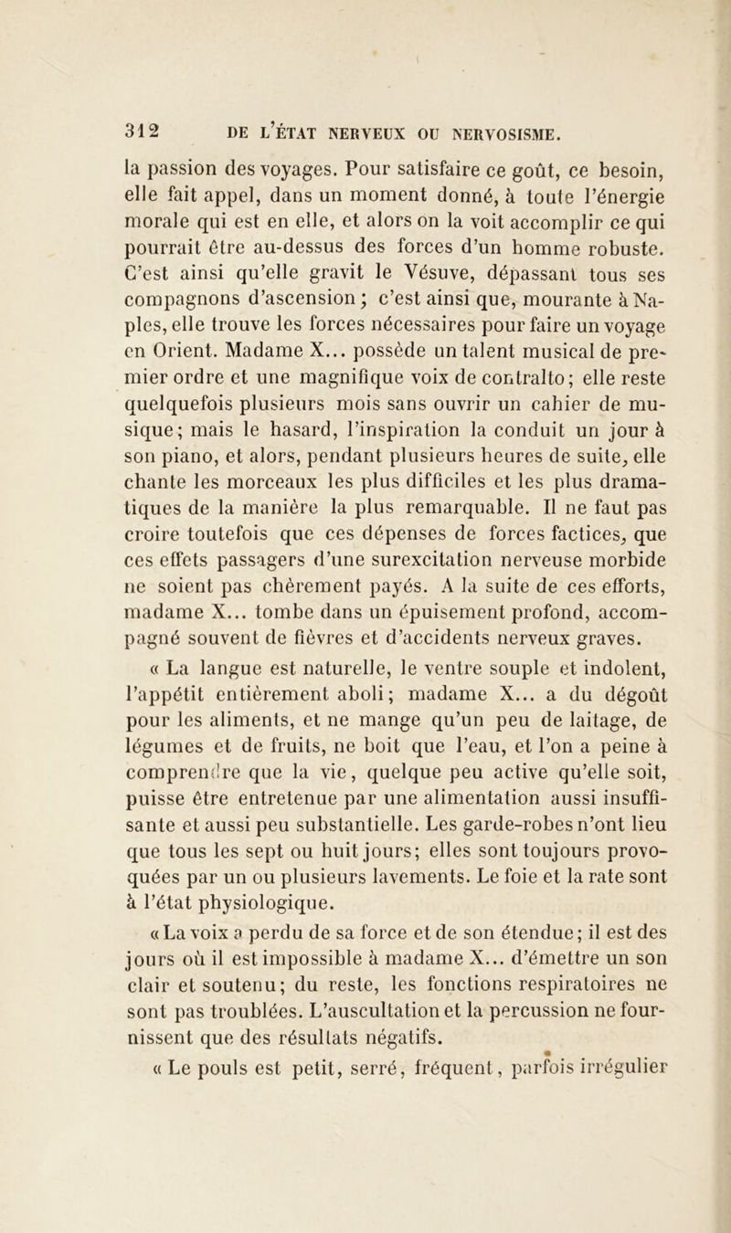 la passion des voyages. Pour satisfaire ce goût, ce besoin, elle fait appel, dans un moment donné, à toute Pénergie morale qui est en elle, et alors on la voit accomplir ce qui pourrait être au-dessus des forces d’un homme robuste. C’est ainsi qu’elle gravit le Vésuve, dépassant tous ses compagnons d’ascension; c’est ainsi que, mourante à Na- ples, elle trouve les forces nécessaires pour faire un voyage en Orient. Madame X... possède un talent musical de pre- mier ordre et une magnifique voix de contralto; elle reste quelquefois plusieurs mois sans ouvrir un cahier de mu- sique; mais le hasard, l’inspiration la conduit un jour à son piano, et alors, pendant plusieurs heures de suite, elle chante les morceaux les plus difficiles et les plus drama- tiques de la manière la plus remarquable. Il ne faut pas croire toutefois que ces dépenses de forces factices, que ces effets passagers d’une surexcitation nerveuse morbide ne soient pas chèrement payés. A la suite de ces efforts, madame X... tombe dans un épuisement profond, accom- pagné souvent de fièvres et d’accidents nerveux graves. c( La langue est naturelle, le ventre souple et indolent, l’appétit entièrement aboli; madame X... a du dégoût pour les aliments, et ne mange qu’un peu de laitage, de légumes et de fruits, ne boit que l’eau, et l’on a peine à comprendre que la vie, quelque peu active qu’elle soit, puisse être entretenue par une alimentation aussi insuffi- sante et aussi peu substantielle. Les garde-robes n’ont lieu que tous les sept ou huit jours; elles sont toujours provo- quées par un ou plusieurs lavements. Le foie et la rate sont k l’état physiologique. « La voix a perdu de sa force et de son étendue ; il est des jours où il est impossible à madame X... d’émettre un son clair et soutenu; du reste, les fonctions respiratoires ne sont pas troublées. L’auscultation et la percussion ne four- nissent que des résultats négatifs. (( Le pouls est petit, serré, fréquent, parfois irrégulier