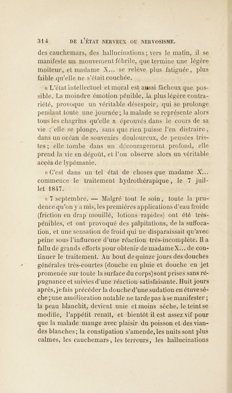 des cauchemars, des hallucinations ; vers le matin, il se manifeste un mouvement fébrile, que termine une légère moiteur, et madame X... se relève plus fatiguée, plus faible qu’elle ne s’était couchée. (( L’état intellectuel et moral est aussi fâcheux que pos- sible. La moindre émotion pénible, la plus légère contra- riété, provoque un véritable désespoir, qui se prolonge pendant toute une journée; la malade se représente alors tous les chagrrns qu’elle a éprouvés dans le cours de sa vie : elle se plonge, sans que rien puisse l’en distraire, dans un océan de souvenirs douloureux, de pensées tris- tes ; elle tombe dans un découragement profond, elle prend la vie en dégoût, et l’on observe alors un véritable accès de lypémanie. ((C’est dans un tel état de choses que madame X... commence le traitement hydrothérapique, le 7 juil- let 1847. (( 7 septembre. — Malgré tout le soin, toute la pru- dence qu’on y a mis, les premières applications d’eau froide (friction en drap mouillé, lotions rapides) ont été très- pénibles, et ont provoqué des palpitations, de la suffoca- tion, et une sensation de froid qui ne disparaissait qu’avec peine sous l’influence d’une réaction très-incomplète. Il a fallu de grands efforts pour obtenir de madameX... de con- tinuer le traitement. Au bout de quinze jours des douches générales très-courtes (douche en pluie et douche en jet promenée sur toute la surface du corps) sont prises sans ré- pugnance et suivies d’une réaction satisfaisante. Huit jours après, je fais précéder la douche d’une sudation en étuve sè- che; une amélioration notable ne tarde pas à se manifester ; la peau blanchit, devient unie et moins sèche, le teint se modifie, l’appétit renaît, et bientôt il est assez vif pour que la malade mange avec plaisir du poisson et des vian- des blanches; la constipation s’amende, les nuits sont plus calmes, les cauchemars, les terreurs, les hallucinations