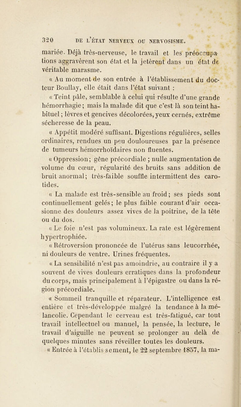mariée. Déjà très-nerveuse, le travail et les préoccupa- tions aggravèrent son état et la jetèrent dans un état de véritable marasme. « Au moment de son entrée à l’établissement du doc- teur Boullay, elle était dans l’état suivant : (( Teint pâle, semblable à celui qui résulte d’une grande hémorrhagie; mais la malade dit que c’est là son teint ha- bituel ; lèvres et gencives décolorées, yeux cernés, extrême sécheresse de la peau. « Appétit modéré suffisant. Digestions régulières, selles ordinaires, rendues un peu douloureuses par la présence de tumeurs hémorrhoïdaires non fluentes. (( Oppression; gêne précordiale ; nulle augmentation de volume du cœur, régularité des bruits sans addition de bruit anormal; très-faible souffle intermittent des caro- tides. (( La malade est très-sensible au froid; ses pieds sont continuellement gelés; le plus faible courant d’air occa- sionne des douleurs assez vives de la poitrine, de la tête ou du dos. (c Le foie n’est pas volumineux. La rate est légèrement hypertrophiée. (( Rétroversion prononcée de Tutérus sans leucorrhée, ni douleurs de ventre. Urines fréquentes. (( La sensibilité n’est pas amoindrie, au contraire il y a souvent de vives douleurs erratiques dans la profondeur du corps, mais principalement à l’épigastre ou dans la ré- gion précordiale. « Sommeil tranquille et réparateur. L’intelligence est entière et très-développée malgré la tendance à la mé- lancolie. Cependant le cerveau est très-fatigué, car tout travail intellectuel ou manuel, la pensée, la lecture, le travail d’aiguille ne peuvent se prolonger au delà de quelques minutes sans réveiller toutes les douleurs. « Entrée à l’établis se ment, le 22 septembre 1857, la ma-