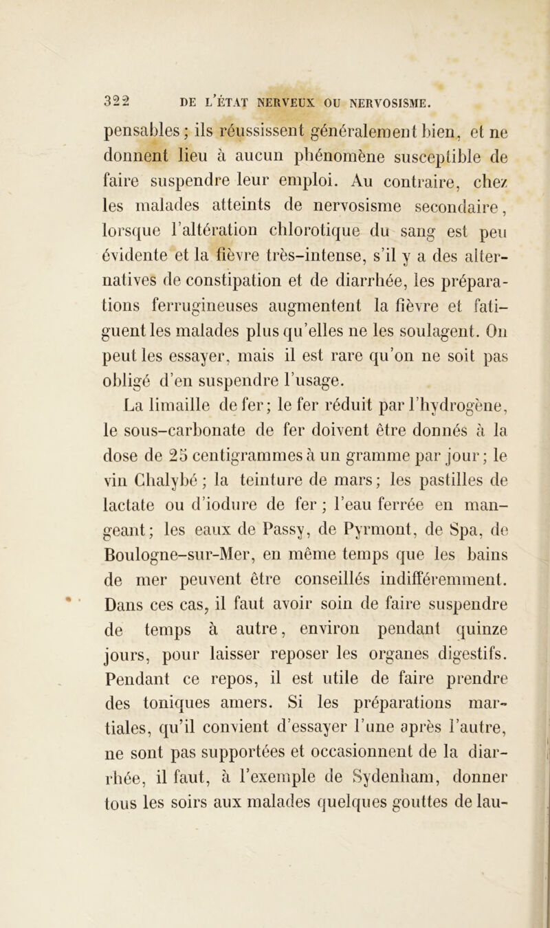 pensables; ils réussissent généralement bien, et ne donnent lieu à aucun phénomène susceptible de faire suspendre leur emploi. Au contraire, chez les malades atteints de nervosisme secondaire, lorsque l’altération chlorotique du sang est peu évidente et la fièvre très-intense, s’il y a des alter- natives de constipation et de diarrhée, les prépara- tions ferrugineuses augmentent la fièvre et fati- guent les malades plus qu’elles ne les soulagent. On peut les essayer, mais il est rare qu’on ne soit pas obligé d’en suspendre l’usage. La limaille de fer; le fer réduit par l’hydrogène, le sous-carbonate de fer doivent être donnés à la dose de 25 centigrammes à un gramme par jour; le vin Ghalybé ; la teinture de mars ; les pastilles de lactate ou d’iodure de fer ; l’eau ferrée en man- geant; les eaux de Passy, de Pyrmont, de Spa, de Boulogne-sur-Mer, en même temps que les bains de mer peuvent être conseillés indifféremment. Dans ces cas, il faut avoir soin de faire suspendre de temps à autre, environ pendant quinze jours, pour laisser reposer les organes digestifs. Pendant ce repos, il est utile de faire prendre des toniques amers. Si les préparations mar- tiales, qu’il convient d’essayer fune après l’autre, ne sont pas supportées et occasionnent de la diar- rhée, il faut, à l’exemple de Sydenham, donner tous les soirs aux malades quelques gouttes de lau-