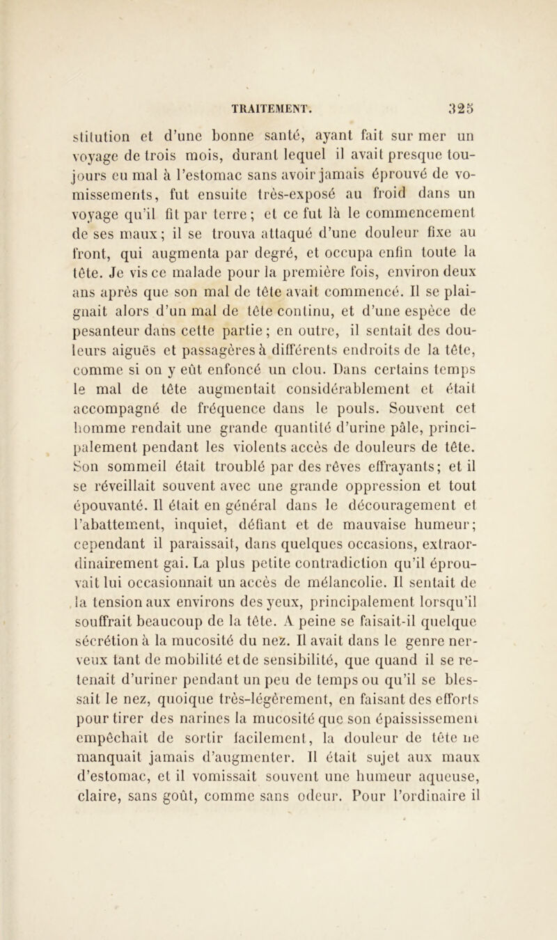 stilution et d’une bonne santé, ayant feit sur mer un voyage de trois mois, durant lequel il avait presque tou- jours eu mal à l’estomac sans avoir jamais éprouvé de vo- missements, fut ensuite très-exposé au froid dans un voyage qu’il fit par terre; et ce fut là le commencement de ses maux; il se trouva attaqué d’une douleur fixe au front, qui augmenta par degré, et occupa enfin toute la tète. Je vis ce malade pour la première fois, environ deux ans après que son mal de tête avait commencé. Il se plai- gnait alors d’un mal de tète continu, et d’une espèce de pesanteur dans cette partie ; en outre, il sentait des dou- leurs aiguës et passagères à différents endroits de la tète, comme si on y eût enfoncé un clou. Dans certains temps le mal de tète augmentait considérablement et était accompagné de fréquence dans le pouls. Souvent cet homme rendait une grande quantité d’urine pâle, princi- palement pendant les violents accès de douleurs de tête. Son sommeil était troublé par des rêves effrayants; et il se réveillait souvent avec une grande oppression et tout épouvanté. 11 était en général dans le découragement et l’abattement, inquiet, défiant et de mauvaise humeur; cependant il paraissait, dans quelques occasions, extraor- dinairement gai. La plus petite contradiction qu’il éprou- vait lui occasionnait un accès de mélancolie. Il sentait de , la tension aux environs des yeux, principalement lorsqu’il souffrait beaucoup de la tête. A peine se faisait-il quelque- sécrétion à la mucosité du nez. Il avait dans le genre ner- veux tant de mobilité et de sensibilité, que quand il se re- tenait d’uriner pendant un peu de temps ou qu’il se bles- sait le nez, quoique très-légèrement, en faisant des efforts pour tirer des narines la mucosité que son épaississemeni empêchait de sortir facilement, la douleur de tête ne manquait jamais d’augmenter. Il était sujet aux maux d’estomac, et il vomissait souvent une humeur aqueuse, claire, sans goût, comme sans odeur. Pour l’ordinaire il