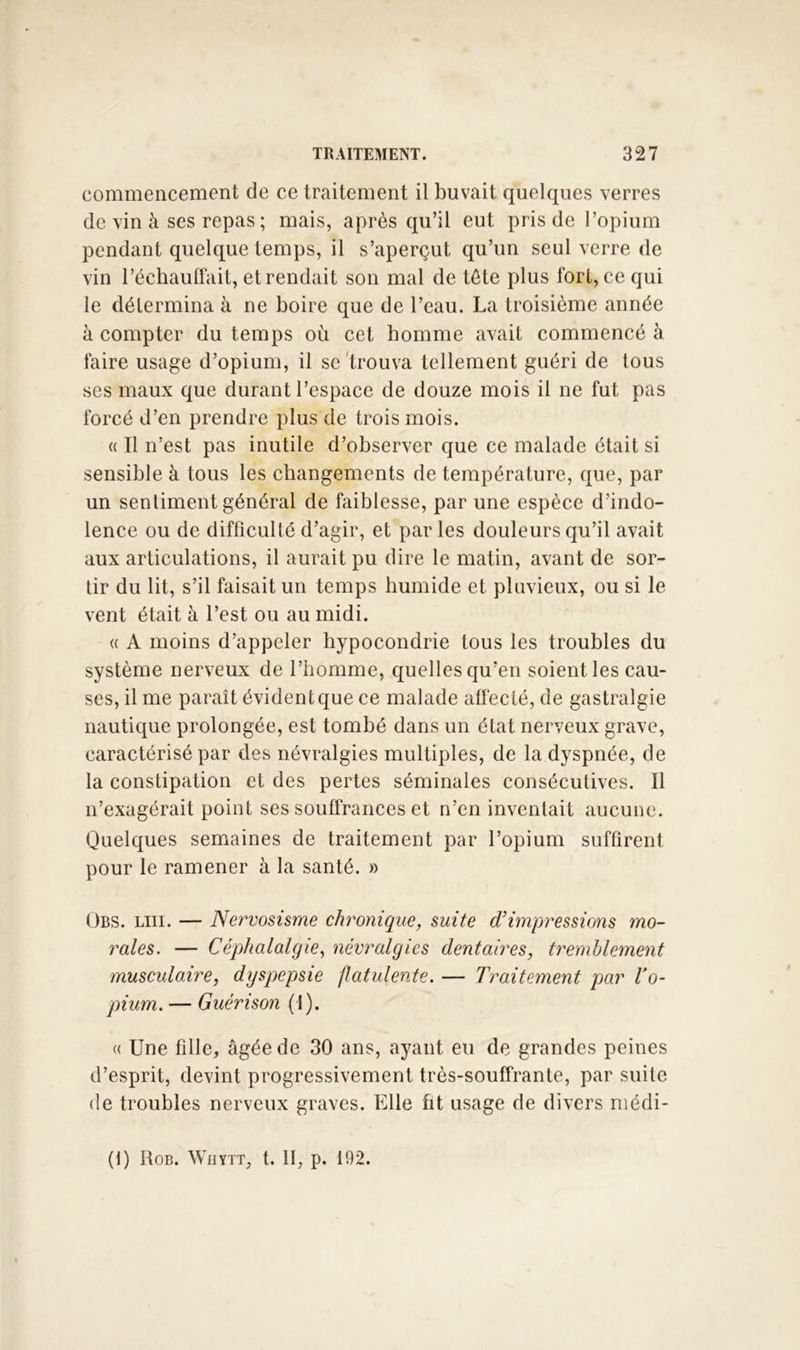 commencement de ce traitement il buvait quelques verres de vin à ses repas ; mais, après qu’il eut pris de l’opium pendant quelque temps, il s’aperçut qu’un seul verre de vin l’échaullait, et rendait son mal de tète plus fort, ce qui le détermina à ne boire que de l’eau. La troisième année à compter du temps où cet bomme avait commencé à faire usage d’opium, il se'trouva tellement guéri de tous ses maux que durant l’espace de douze mois il ne fut pas forcé d’en prendre plus de trois mois. « Il n’est pas inutile d’observer que ce malade était si sensible à tous les changements de température, que, par un senliment général de faiblesse, par une espèce d’indo- lence ou de difficulté d’agir, et par les douleurs qu’il avait aux articulations, il aurait pu dire le matin, avant de sor- tir du lit, s’il faisait un temps humide et pluvieux, ou si le vent était à l’est ou au midi. « A moins d’appeler hypocondrie tous les troubles du système nerveux de l’homme, quelles qu’en soient les cau- ses, il me paraît évident que ce malade affecté, de gastralgie nautique prolongée, est tombé dans un état nerveux grave, caractérisé par des névralgies multiples, de la dyspnée, de la constipation et des pertes séminales consécutives. Il n’exagérait point ses souffrances et n’en inventait aucune. Quelques semaines de traitement par l’opium suffirent pour le ramener à la santé. » Obs. lui. — Nervosisme chronique, suite d’impressions mo- rales. — Céphalalgie.^ névralgies dentaires, tremblement musculaire, dyspepsie flatulente. — Traitement par Vo- pium. — Guérison (I). (( Une fille, âgée de 30 ans, ayant eu de grandes peines d’esprit, devint progressivement très-souffrante, par suite de troubles nerveux graves. Elle fit usage de divers niédi- (t) RoB. WilYTT, t. II, p. 192.