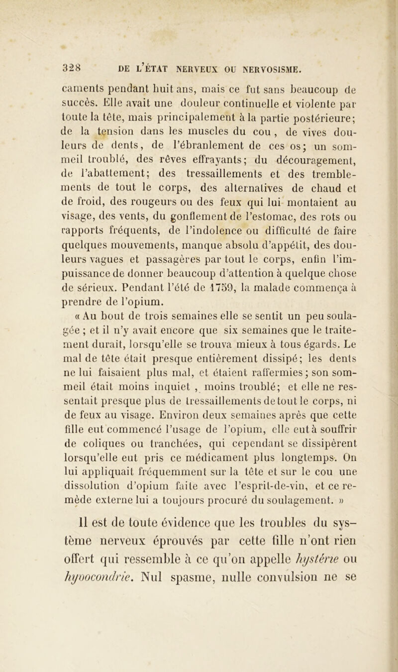caments pendant huit ans, mais ce fut sans beaucoup de succès. Elle avait une douleur continuelle et violente par toute la tête, mais principalement à la partie postérieure; de la tension dans les muscles du cou , de vives dou- leurs de dents, de rébrarilement de ces os; un som- meil troublé, des rêves eflrayants; du découragement, de rabattement; des tressaillements et des tremble- ments de tout le corps, des alternatives de chaud et de froid, des rougeurs ou des feux qui lui* montaient au visage, des vents, du gonflement de l’estomac, des rots ou rapports fréquents, de l’indolence ou difficulté de faire quelques mouvements, manque absolu d’appétit, des dou- leurs vagues et passagères par tout le corps, enfin l’im- puissance de donner beaucoup d’attention à quelque chose de sérieux. Pendant l’été de 1759, la malade commença à prendre de l’opium. c( Au bout de trois semaines elle se sentit un peu soula- gée ; et il n’y avait encore que six semaines que le traite- ment durait, lorsqu’elle se trouva mieux à tous égards. Le mal de tête était presque entièrement dissipé; les dents ne lui faisaient plus mal, et étaient raffermies ; son som- meil était moins inquiet , moins troublé; et elle ne res- sentait presque plus de tressaillements de tout le corps, ni de feux au visage. Environ deux semaines après que cette fille eut commencé l’usage de l’opium, clic eut à souffrir de coliques ou tranchées, qui cependant se dissipèrent lorsqu’elle eut pris ce médicament plus longtemps. On lui appliquait fréquemment sur la tête et sur le cou une dissolution d’opium faite avec l’esprit-de-vin, et ce re- mède externe lui a toujours procuré du soulagement. » 11 est de toute évidence que les troubles du sys- tème nerveux éprouvés par cette fille n’ont rien offert qui ressemble à ce qu’on appelle hystérie ou hymcondrie. Nul spasme, nulle convulsion ne se