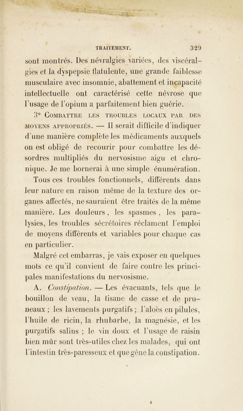 sont montrés. Des névralgies variées, des viscéral- gies et la dyspepsie tlatulente, une grande faiblesse musculaire avec insomnie, al)attement et incapacité intellectuelle ont caractérisé cette névrose que l’usage de l’opium a parfaitement bien guérie. 3° Combattre les troubles locaux par des MOYENS APPROPRIÉS. — 11 Serait difficile d’indiquer d’une manière complète les médicaments auxquels 011 est obligé de recourir pour combattre les dé- sordres multipliés du nervosisme aigu et cbro- nique. Je me bornerai à une simple énumération. Tous ces troubles fonctionnels, différents dans leur nature en raison même de la texture des or- ganes affectés, ne sauraient être traités de la même manière. Les douleurs, les spasmes , les para- lysies, les troubles sécrétoires réclament l’emploi de moyens différents et variables pour chaque cas en particulier. Malgré cet embarras, je vais exposer en quelques mots ce qu’il convient de faire contre les princi- pales manifestations du nervosisme. A. Constipation. — Les évacuants, tels que le bouillon de veau, la tisane de casse et de pru- neaux ; les lavements purgatifs ; l’aloès en pilules, l’huile de ricin, la rhuliarbe, la magnésie, et les purgatifs salins ; le vin doux et l’usage de raisin bien mûr sont très-utiles chez les malades, qui ont l’intestin très-paresseux et que gêne la constipation.