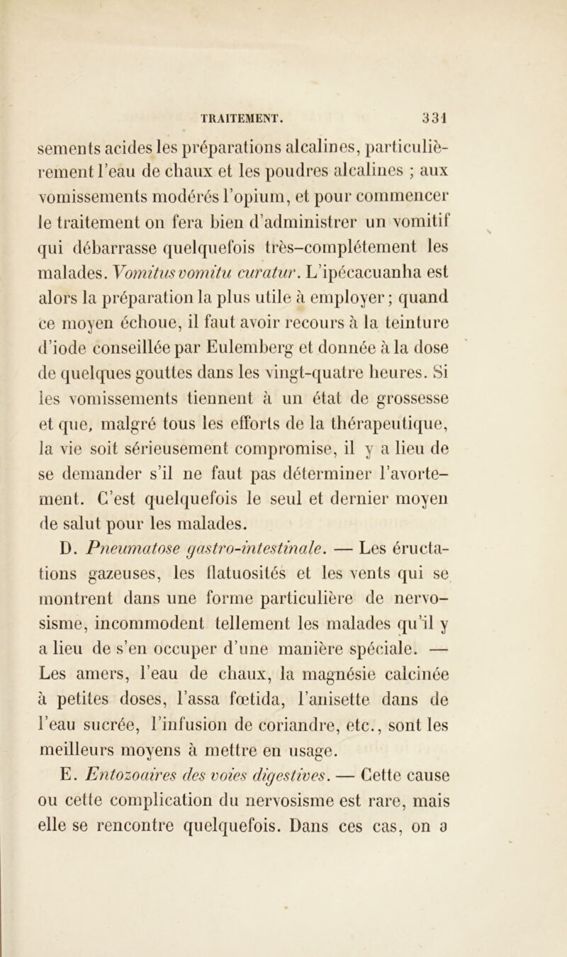 sements acides les préparations alcalines, particnliè- reinentrean de chaux et les poudres alcalines ; aux Yomissements modérés ropiuni, et pour commencer le traitement on fera bien d’administrer un xomitif qui débarrasse quelquefois très-complètement les malades. Vomitusvomitii curatiir. L’ipécacuanha est alors la préparation la plus utile à employer ; quand ce moyen échoue, il faut avoir recours h la teinture d’iode conseillée par Eulemberg et donnée à la dose de quelques gouttes dans les vingt-quatre heures. Si les vomissements tiennent à un état de grossesse et que, malgré tous les efforts de la thérapeutique, la vie soit sérieusement compromise, il y a lien de se demander s’il ne faut pas déterminer l’avorte- ment. C’est quelquefois le seul et dernier moyen de salut pour les malades. D. Pneumatose gastro-intestinale. — Les éructa- tions gazeuses, les flatuosités et les vents qui se montrent dans une forme particulière de nervo- sisme, incommodent tellement les malades qu’il y a lieu de s’en occuper d’une manière spéciale. — Les amers, l’eau de chaux, la magnésie calcinée à petites doses. Lassa fœtida, l’anisette dans de l’eau sucrée, l’infusion de coriandre, etc., sont les meilleurs moyens à mettre en usage. E. Entozoaires des voies digestives. — Cette cause ou cette complication du nervosisme est rare, mais elle se rencontre quelquefois. Dans ces cas, on a