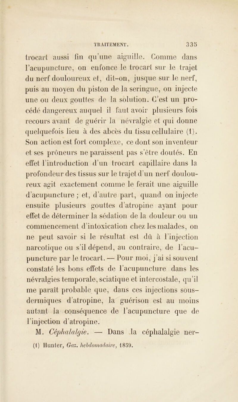trocart aussi fin qii’uno aiguille. Gomme dans l’acupuncture, on enfonce le trocart sur le trajet du nerf douloureux et, dit-on, jusque sur le nerf, puis au moyen du piston de la seringue, on injecte une ou deux gouttes de la solidion. C’est un pro- cédé dangereux auquel il faut avoir plusieurs fois recours avant de guérir la névralgie et qui donne quelquefois lieu à des abcès du tissu cellulaire (I). Son action est fort complexe, ce dont son inventeur et ses prôneurs ne paraissent jias s’étre doutés. En effet l’introduction d’un trocart capillaire dans la profondeur des tissus sur le trajet d’un nerf doulou- reux agit exactement comme le ferait une aiguille d’acupuncture ; et, d’autre part, quand on injecte ensuite plusieurs gouttes d’atropine ayant pour effet de déterminer la sédation de la douleur ou un commencement d’intoxication chez les malades, on ne peut savoir si le résultat est dû à l’injection narcotique ou s’il dépend, au contraire, de l’acu- puncture par le trocart. — Pour moi, j’ai si souvent constaté les bons effets de l’acupuncture dans les névralgies temporale, sciatique et intercostale, qu’il me paraît probable que, dans ces injections sous- dermiques d’atropine, la guérison est au moins autant la conséquence de l’acupuncture que de l’injection d’atropine. M. Céphalalgie. — Dans la céphalalgie ner- (1) Hunter, Gaz. hebdomadaire, 1859.
