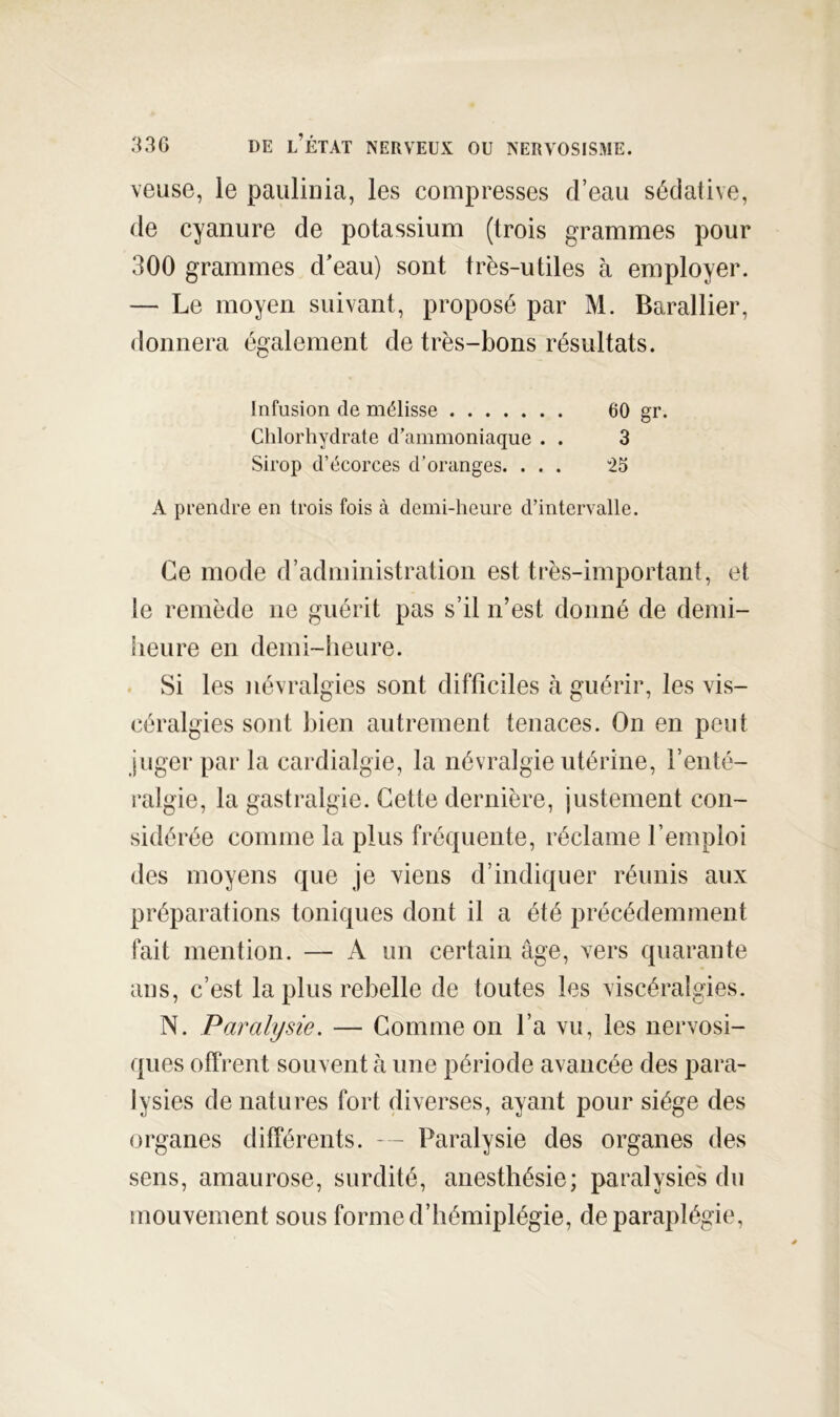 veuse, le paulinia, les compresses d’eau sédative, de cyanure de potassium (trois grammes pour 300 grammes d'eau) sont très-utiles à employer. — Le moyen suivant, proposé par M. Barallier, donnera également de très-bons résultats. Infusion de mélisse 60 gr. Chlorhydrate d’ammoniaque . . 3 Sirop d’écorces d’oranges. ... 25 A prendre en trois fois à demi-heure d’intervalle. Ce mode d’administration est très-important, et le remède ne guérit pas s’il n’est donné de demi- lieu re en demi-heure. . Si les névralgies sont difficiles à guérir, les vis- céralgies sont liien autrement tenaces. On en peut juger par la cardialgie, la névralgie utérine, l’enté- ralgie, la gastralgie. Cette dernière, justement con- sidérée comme la plus fréquente, réclame l’emploi des moyens que je viens d’indiquer réunis aux préparations toniques dont il a été précédemment fait mention. — A un certain âge, vers quarante ans, c’est la plus rebelle de toutes les viscéralgies. N. Paralysie. — Comme on l’a vu, les nervosi- ques offrent souvent à une période avancée des para- lysies dénaturés fort diverses, ayant pour siège des organes différents. — Paralysie des organes des sens, amaurose, surdité, anesthésie; paralysies du mouvement sous forme d’hémiplégie, de paraplégie.