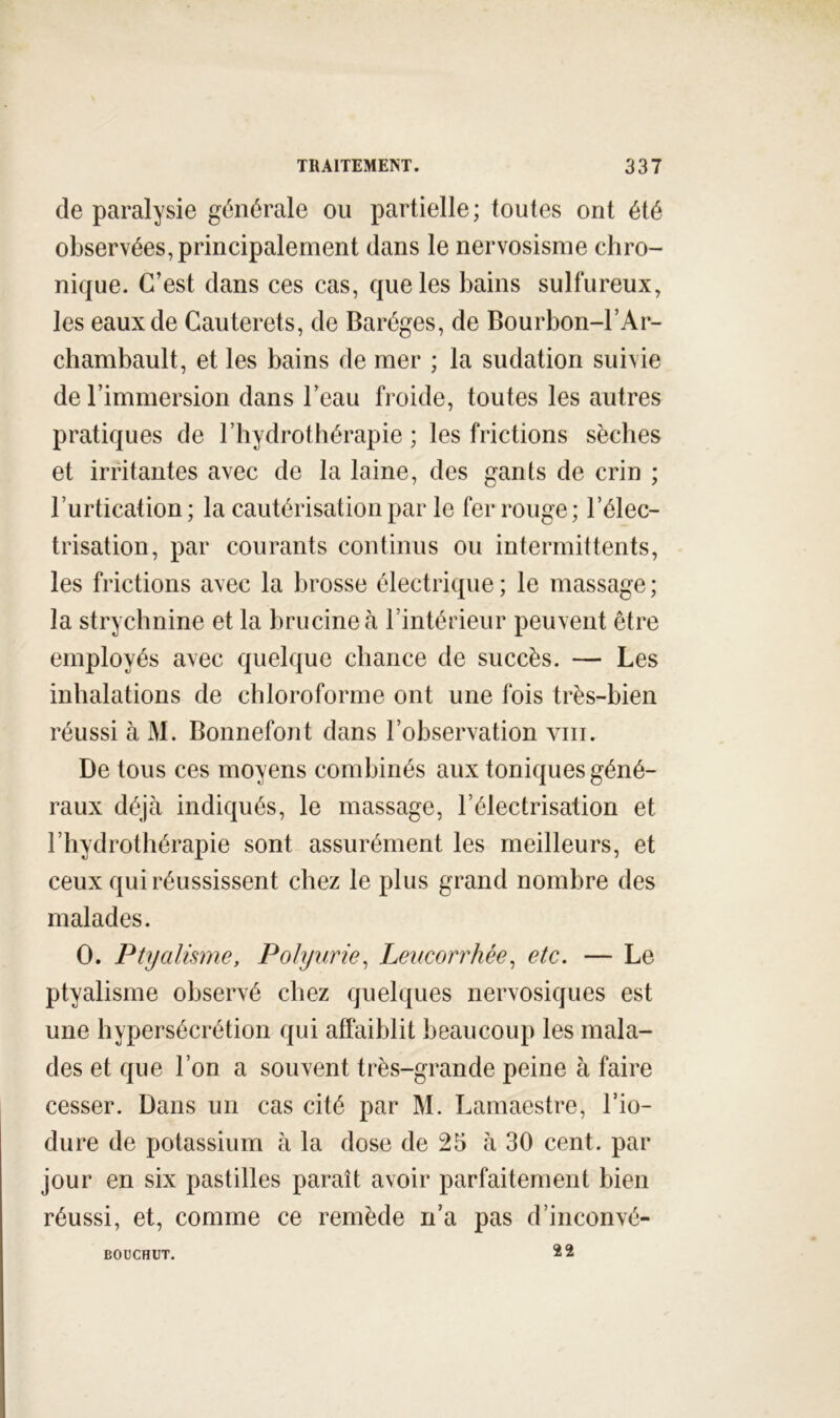 de paralysie générale ou partielle ; toutes ont été observées, principalement dans le nervosisme chro- nique. C’est dans ces cas, que les bains sulfureux, les eaux de Gauterets, de Baréges, de Bourbon-l’Ar- chambault, et les bains de mer ; la sudation suivie de l’immersion dans l’eau froide, toutes les autres pratiques de riiydrothérapie ; les frictions sèches et irritantes avec de la laine, des gants de crin ; l’urtication ; la cautérisation par le fer rouge ; l’élec- trisation, par courants continus ou intermittents, les frictions avec la brosse électrique ; le massage ; la strychnine et la brucineà l’intérieur peuvent être employés avec quelque chance de succès. — Les inhalations de chloroforme ont une fois très-bien réussi à M. Bonnefont dans l’observation viii. De tous ces moyens combinés aux toniques géné- raux déjà indiqués, le massage, l’électrisation et l’hydrothérapie sont assurément les meilleurs, et ceux qui réussissent chez le plus grand nombre des malades. O. Ptyalisme, Polyurie^ Leucorrhée^ etc. — Le ptyalisme observé chez quelques nervosiques est une hypersécrétion qui affaiblit beaucoup les mala- des et que l’on a souvent très-grande peine à faire cesser. Dans un cas cité par M. Lamaestre, l’io- dure de potassium à la dose de 25 à 30 cent, par jour en six pastilles paraît avoir parfaitement bien réussi, et, comme ce remède n’a pas d’inconvé- 22 BOÜCHUT.