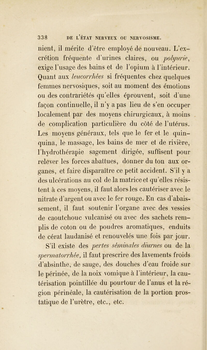 nient, il mérite d’être employé de nouveau. L’ex- crétion fréquente d’urines claires, ou polyvrip^ exige l’usage des bains et de l’opium à l’intérieur. Quant aux leucorrhées si fréquentes chez quelques femmes nervosiques, soit au moment des émotions ou des contrariétés qu’elles éprouvent, soit d’une façon continuelle, il n’y a pas lieu de s’en occuper localement par des moyens chirurgicaux, à moins de complication particulière du côté de l’utérus. Les moyens généraux, tels que le fer et le quin- quina, le massage, les bains de mer et de rivière, l’hydrothérapie sagement dirigée, suffisent pour relever les forces abattues, donner du ton aux or- ganes, et faire disparaître ce petit accident. S’il y a des ulcérations au col de la matrice et qu’elles résis- tent à ces moyens, il faut alors les cautériser avec le nitrate d’argent ou avec le fer rouge. En cas d’abais- sement, il faut soutenir l’organe avec des vessies de caoutchouc vulcanisé ou avec des sachets rem- plis de coton ou de poudres aromatiques, enduits de cérat laudanisé et renouvelés une fois par jour. S’il existe des pertes séminales diurnes ou de la spermatorrhée, il faut prescrire des lavements froids d’absinthe, de sauge, des douches d’eau froide sur le périnée, de la noix vomique à l’intérieur, la cau- térisation pointillée du pourtour de l’anus et la ré- gion périnéale, la cautérisation de la portion pros- tatique de l’urètre, etc., etc.