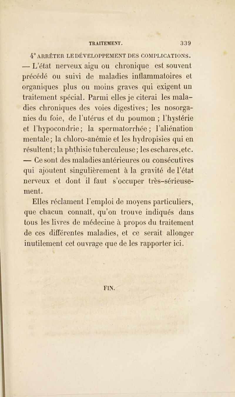 4° ARRÊTER LE DÉVELOPPEMENT DES COMPLICATIONS. — L’état nerveux aigu ou chronique est souvent précédé ou suivi de maladies inflammatoires et organiques plus ou moins graves qui exigent un traitement spécial. Parmi elles je citerai les mala- dies chroniques des voies digestives; les nosorga- nies du foie, de l’utérus et du poumon ; l’hystérie et l’hypocondrie; la spermatorrhée; l’aliénation mentale; la chloro-anémie et les hydropisies qui en résultent; la phthisie tuberculeuse; les eschares,etc. — Ce sont des maladies antérieures ou consécutives qui ajoutent singulièrement à la gravité de l’état nerveux et dont il faut s’occuper très-sérieuse- ment. Elles réclament l’emploi de moyens particuliers, que chacun connaît, qu’on trouve indiqués dans tous les livres de médecine à propos du traitement de ces différentes maladies, et ce serait allonger inutilement cet ouvrage que de les rapporter ici. FIN.