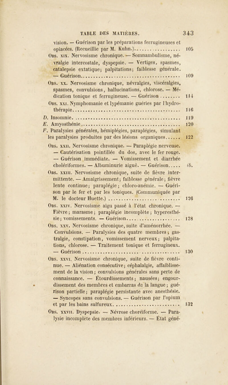 vision. — Guérison par les préparations ferrugineuses et opiacées. (Recueillie par M. Kuhn.) 105 Obs. XIX. Nervosisme chronique. — Somnambulisme, né- vralgie intercostale, dyspepsie. — Vertiges, spasmes, catalepsie extatique; palpitations; faiblesse générale. — Guérison I09 Obs. XX. Nervosisme chronique, névralgies, viscéralgies, spasmes, convulsions, hallucinations, chlorose. — Mé- dication tonique et ferrugineuse. — Guérison 114 Obs. XXI. Nymphomanie et lypémanie guéries par l’hydro- thérapie 116 D. Insomnie 119 E. Amyosthénie 120 F. Paralysies générales, hémiplégies, paraplégies, simulant les paralysies produites par des lésions organiques 122 Obs. xxii. Nervosisme chronique. — Paraplégie nerveuse. — Cautérisation pointillée du dos, avec le fer rouge. — Guérison immédiate. — Vomissement et diarrhée cholériformes. — Albuminurie aiguë. — Guérison ib. Obs. xxiii. Nervosisme chronique, suite de fièvre inter- mittente.— Amaigrissement; faiblesse générale; fièvre lente continue; paraplégie; chloro-anémie. —Guéri- son par le fer et par les toniques. (Communiquée par M. le docteur Huette.) 126 Obs. XXIV. Nervosisme aigu passé à l’état chronique. — Fièvre ; marasme ; paraplégie incomplète ; hyperesthé- sie ; vomissements. — Guérison. 128 Obs. XXV. Nervosisme chronique, suite d’aménorrhée. — Convulsions. — Paralysies des quatre membres ; gas- tralgie, constipation, vomissement nerveux; palpita- tions, chlorose. — Traitement tonique et ferrugineux. — Guérison 130 Obs. XXVI. Nervosisme chronique, suite de fièvre conti- nue. — Aliénation consécutive; céphalalgie, affaiblisse- ment de la vision ; convulsions générales sans perte de connaissance. — Étourdissements; nausées; engour- dissement des membres et embarras de la langue ; gué- rison partielle; paraplégie persistante avec anesthésie. — Syncopes sans convulsions. — Guérison par l’opium et par les bains sulfureux 132 Obs. XXVII. Dyspepsie. — Névrose choréiforme. — Para- lysie incomplète des membres inférieurs. — État géné-