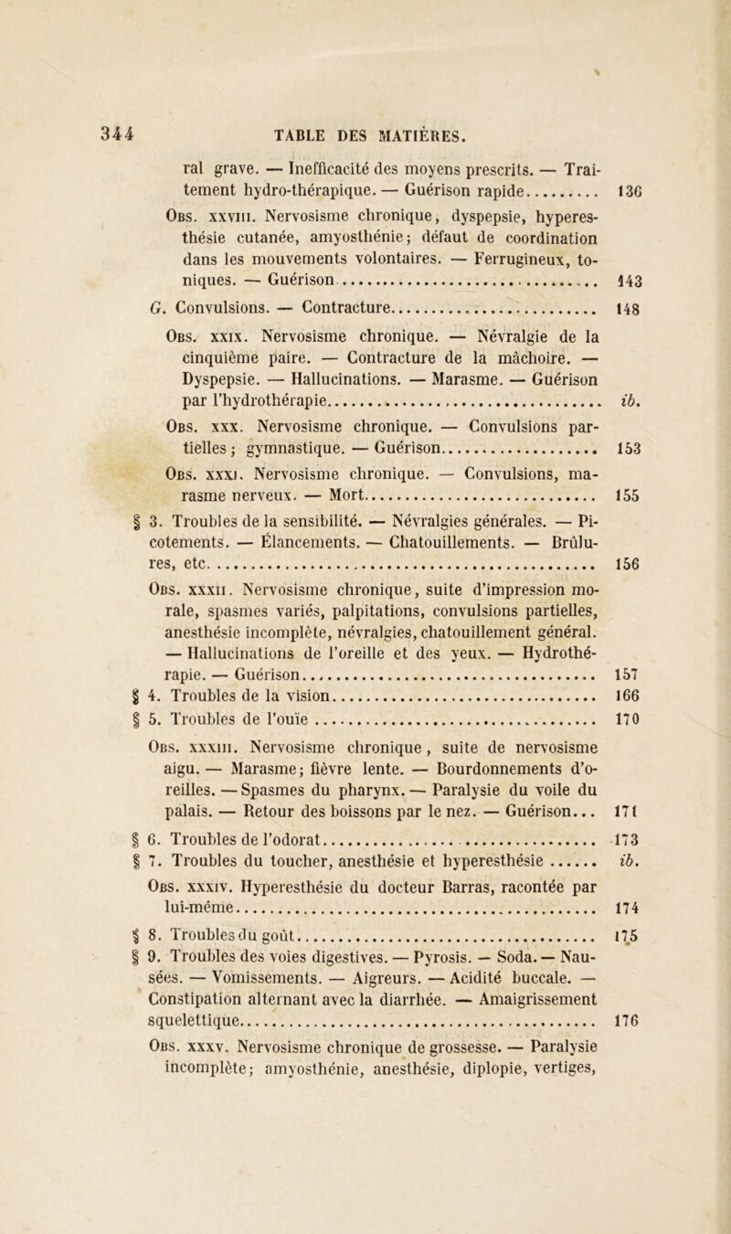 % ral grave. — Inefficacité des moyens prescrits. — Trai- tement hydro-thérapique.— Guérison rapide Obs. XXVIII. Nervosisme chronique, dyspepsie, hyperes- thésie cutanée, amyosthénie; défaut de coordination dans les mouvements volontaires. — Ferrugineux, to- niques. — Guérison G. Convulsions. — Contracture Obs. XXIX. Nervosisme chronique. — Névralgie de la cinquième paire. — Contracture de la mâchoire. — Dyspepsie. — Hallucinations. — Marasme. — Guérison par l’hydrothérapie Obs. XXX. Nervosisme chronique. — Convulsions par- tielles ; gymnastique. — Guérison Obs. xxxj. Nervosisme chronique. — Convulsions, ma- rasme nerveux. — Mort § 3. Troubles de la sensibilité. — Névralgies générales. — Pi- cotements. — Élancements. — Chatouillements. — Brûlu- res, etc Obs. xxxii. Nervosisme chronique, suite d’impression mo- rale, spasmes variés, palpitations, convulsions partielles, anesthésie incomplète, névralgies, chatouillement général. — Hallucinations de l’oreille et des yeux. — Hydrothé- rapie. — Guérison § 4. Troubles de la vision I 5. Troubles de l’ouïe Obs. xxxiii. Nervosisme chronique, suite de nervosisme aigu.— Marasme; fièvre lente. — Bourdonnements d’o- reilles. — Spasmes du pharynx.— Paralysie du voile du palais. — Retour des boissons par le nez. — Guérison... I 6. Troubles de l’odorat I 7. Troubles du loucher, anesthésie et hyperesthésie Obs. xxxiv. Hyperesthésie du docteur Barras, racontée par lui-même I 8. Troubles du goût I 9. Troubles des voies digestives. — Pyrosis. — Soda. — Nau- sées. — Vomissements. — Aigreurs. — Acidité buccale. — Constipation alternant avec la diarrhée. — Amaigrissement squelettique Obs. XXXV. Nervosisme chronique de grossesse. — Paralysie incomplète; amyosthénie, anesthésie, diplopie, vertiges. I3G Î43 148 ib. 153 155 156 157 166 170 171 173 ib. 174 175 176