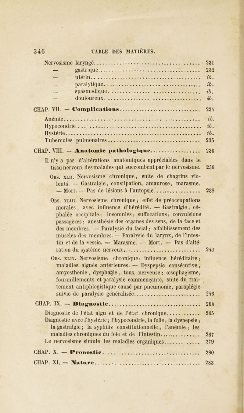 Nervosisme laryngé 231 — gastrique 232 — utérin ib. — paralytique ib, — spasmodique ib. — douloureux ib. CHAP. VII. — Complications 234 Anémie ib. Hypocondrie ib. Hystérie ib. Tubercules pulmonaires 235 CHAP. VIH. — Anatomie patholog-ique 236 Il n’y a pas d’altérations anatomiques appréciables dans le tissu nerveux des malades qui succombent par le nervosisme. 236 Obs. XLii. Nervosisme chronique, suite de chagrins vio- lents. — Gastralgie, constipation, amaurose, marasme. — Mort. — Pas de lésions à l’autopsie 238 Obs. xliii. Nervosisme chronique ; effet de préoccupations morales, avec influence d’hérédité. — Gastralgie; cé- phalée occipitale; insomnies; suffocations; convulsions passagères ; anesthésie des organes des sens, de la face et des membres. — Paralysie du facial ; affaiblissement des muscles des membres. — Paralysie du larynx, de l’intes- tin et de la vessie. — Marasme. — Mort. — Pas d’alté- ration du système nerveux 240 Obs. xliv. Nervosisme chronique; influence héréditaire; maladies aiguës antérieures. — Dyspepsie consécutive, amyosthénie , dysphagie , toux nerveuse ; œsophagisme, fourmillements et paralysie commençante, suite du trai- tement antiphlogistique causé par pneumonie, paraplégie suivie de paralysie généralisée 246 CHAP. IX. — l>iag^nostic 264 Diagnostic de l’état aigu et de l’état chronique 265 Diagnostic avec l’hystérie ; l’hypocondrie, la folie ; la dyspepsie ; la gastralgie ; la syphilis constitutionnelle ; l’anémie ; les maladies chroniques du foie et de l’intestin 267 Le nervosisme simule les maladies organiques 279 CHAP. X. — Pronostic 280 CHAP. XI. — Aature 283