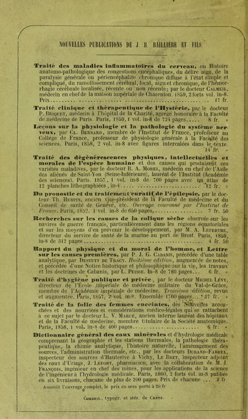 Traité des maladies inflammatoires du cerTeau, ou Histoire anatomo-pathologique des congestions.encéphaliques, du délire aigu, de la paralysie générale ou péri encéphalite chronique diffuse à l’état simple et compliqué, du ramollissement cérébral, local, aigu et chronique, de l’hémor- rhagie cérébrale localisée, récente ou non récente; par le docteur Calmeil, médecin en chef de la maison impériale de Charenton. i859, 2 forts vol. in-8. Prix 17 fr. Traité clinique et thérapeutique de l’Hystérie, par le docteur P. Briquet, médecin à l’hùpital de la Charité, agrégé honoraire à la Faculté de médecine de Paris. Paris, 1859,1 vol. in-8 de 724 pages 8 fr. » lierons sur la physiolog^îe et la pathologie du système ner- Teux, par Cl. Bernard, membre de l’Institut de France, profes'seur au Collège de France, professeur de physiologie générale à la Faculté des sciences. Paris, 1858, 2 vol. in-8 avec figures Intercalées dans le déxte. .• Traité des dégénérescences physiques, intellectuel-lés et morales de l’espèce humaine et des causes qui produis^eht ces variétés maladives, parle docteur B. A. Morel, médecin en chef de l’Asile des aliénés deSaint-Yon (Seine-Inférieure), lauréat de l'Institut (Académie des sciences). Paris. 1857, 1 vol. in-8 de-700 pages avec un^atlas de 12 planches lithographiées , in-i ' *12 fr. » Du pronostic et du traitémeKt/curatif tle l’épilepsie, par le doc- teur Th. IIeiipin, ancien vice-président de la Faculté de médecine et du Conseil de santé de Genc^T, etc. Ouvrage couronné par l'Institut de /•Vrace. Paris, 1852. 1 vol. in-8 de 650 pages 7 fr. 50 Recherches sur les causes de la colique sèche observée sur les navires de guerre français, particulièrement dans les régions équatoriales et sur les moyens d’en prévenir le développement, par M. A. Lefeb\-re, directeur du service de santé de la marine au port de Brest. Paris, i859, in-8 de 812 pages 4 fr. 50 Rapport du physique et du moral de l’homme, et ïjettre sur les causes premières, par P. J. G. Cabanis, précédée d’une table analytique, par Destutt de TrAcy. Huitième édition, augmentée dénotés, et précédée d’une Notice historique et philosophique sur la vie, les travaux et les doctrines de Cabanis, par L. Peisse. In-8 de 780 pages... 6 fr. » Traité d’hypfiènë publique et privée , par le docteur Michel Lévy, directeur de l’École .impériale de médecine militaire du Val-de-Gràce, membre de l’Académie impériale de médecine. Troisième 'édition, revue et augmentée, rtiris, 1857, 2^ vol. in-8. Ensemble 1700^ges....’47 fr. » Traité de la folie des femmes enceintes, des ‘Nc^velfes accou- chées et des nourrices et considérations médico-légales qui se rattachent à ce sujet par le docteur L. V. Marge, ancien interne lauréat des hôpitaux et de la Faculté de médecine, membre titulaire de la Société anatomique. Paris, 1858, 1 vol» in-8 de 400 pages 6 fr. » Dictionnaire général îles eaux minérales et d’hydrologie médicale comprenant la géographie et les stations thermales, la pathologie théra- peutique, la chimie analytique, l’histoire naturelle, l’aménagement des sources, l’administration thermale, etc., par les docteurs Durand-Fardel, inspecteur des sources d’Hauterive à Vichy, Le Bket, inspecteur adjoint des eaux d’Uriage, J. Lefort, pharmacien, avec la collaboration de M. J. François, ingénieur en chef des mines, pour les applications de la science de l’ingénieur à l’hydrologie médicale. Paris, 1860, 2 forts vol. in-8 publiés en six livraisons, chacune de plus de 200 pages. Prix de chacune ... 3 fr. Aussitôt l’ouvrage .complet, le prix en sera porté à 20 fr ■fr CcEUEiL, typogr. et stér. de Cbktk.